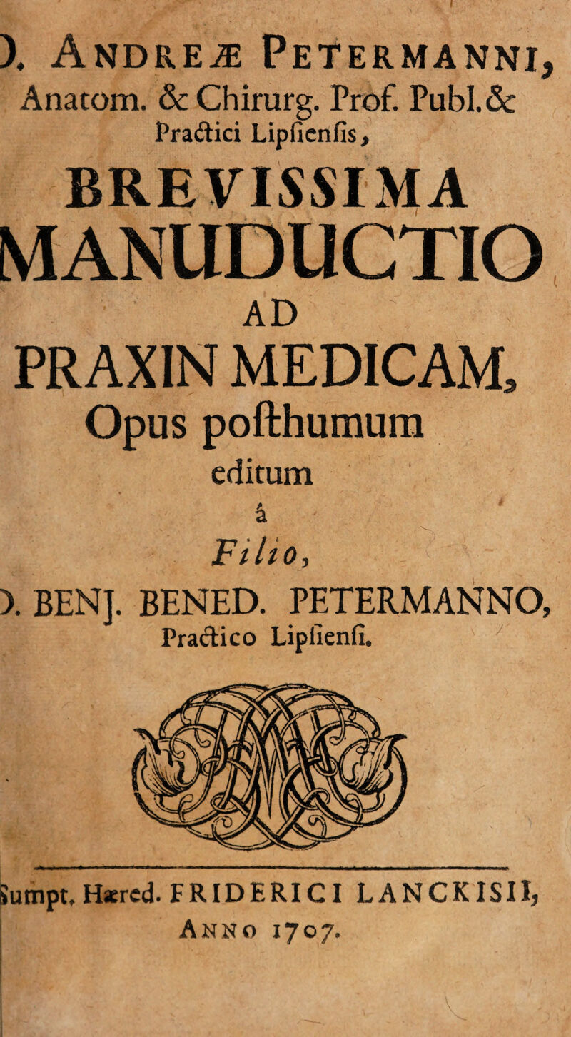 f X Andrew Petermanni, Anatom. & Chirurg. Prof. Publ.Sc Pradici Lipfienfis> BREVISSIMA MANUDUCTIO AD PRAXIN MEDICAM, Opus pofthumum editum a Fi lio, ). BENJ. BENED. PETERMANNO, Pradico Lipiienfi. Sumpt, Hatred. FRIDERICI LANCKISII, Anno 1707.