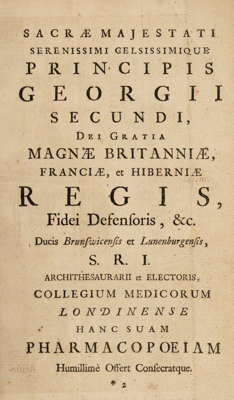 SACRyE MAJESTATI SERENISSIMI GELSISSIMIQUE- P R I N C I P IS GEO R G I I SECUNDI, Dei Gratia MAGN* BRITANNIAE, FRANCIS, et HIBERNIAE R E G I S, Fidei Defenforis, &c. - o. < Ducis Brunfwicenfis et Lunenburgenjis, S. R. I. ARCHITHESAURARII et ELECTORIS, COLLEGIUM MEDICORUM LONT>INENSE •• HANC SUAM PHARM ACOPOEI AM Humillime Offert Confecratque,