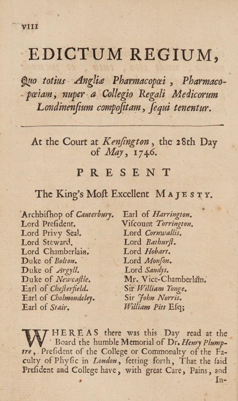 EDICTUM REGIUM, * ' -ai ■ Quo totius Anglice Phamacopcei , Pharmaco- faeiam, nuper a Collegio Regali Medicorum Londinenjium compojitam, [equi tenentur. At the Court at Kenjington, the 28th Day of May, 174.6. P R E S E N T The King’s Moft Excellent M a j e s t y. Archbifhop of Canterbury, Lord Prefident. Lord Privy Seal. Lord Steward. Lord Chamberlam. Duke of Bolton, Duke of Argyll, Duke of Newcaftle, Lari of Chejlerfield. Lari of Cholmondeley, Lari of Stair. Lari of Harrington. Vifcount Torrington, Lord Cormv aliis, Lord Bathurft, Lord Hobart, Lord Monfon, Lord Sandys, Mr. Vice-Chamberlaln. Sir William Tonge, Sir °fohn Nor r is, William Pitt Efq; WH E R E A S there was this Day read at the Board the humble Memorial of Dr. Henry Plump- tre, Prefident of the College or Commonalty of the Fa- culty ofPliyfic in Lcndon, fetting forth, That the faid Prefident and Collegehave, with great Care, Pains, and * - In- 1