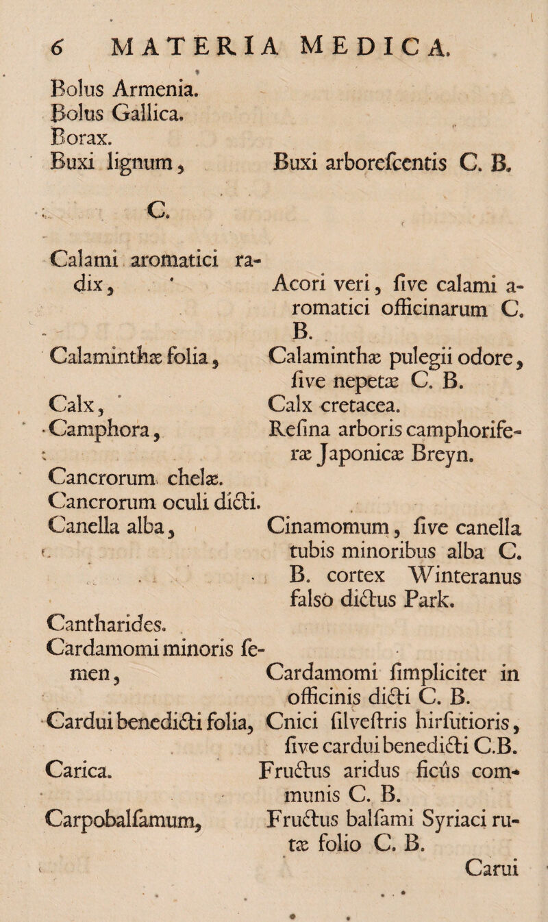 Bolus Armenia. Bolus Gallica. Borax. Buxi lignum, Buxi arborefcentis C. B. < Calami aromatici ra¬ dix , * Acori veri, five calami a- romatici officinarum C. B. Calaminthx folia , Calaminthx pulegii odore , live nepetx C. B. Calx, Calx cretacea. • Camphora, Refina arboris camphorife- Cancrorum chelas. Cancrorum oculi dicti. Canella alba, Cinamomum, live canella l tubis minoribus alba C. B. cortex Winteranus falso di£tus Park. Cantharides. Cardamomi minoris fe¬ men, Cardamomi limpliciter in officinis difti C. B. Cardui benedidti folia, Cnici filveftris hirfutioris, live cardui benedifti C.B. Carica. Fruftus aridus ficus com* munis C. B. Carpobalfamum, Fruftus balfami Syriaci ru- tx folio C. B. Carui