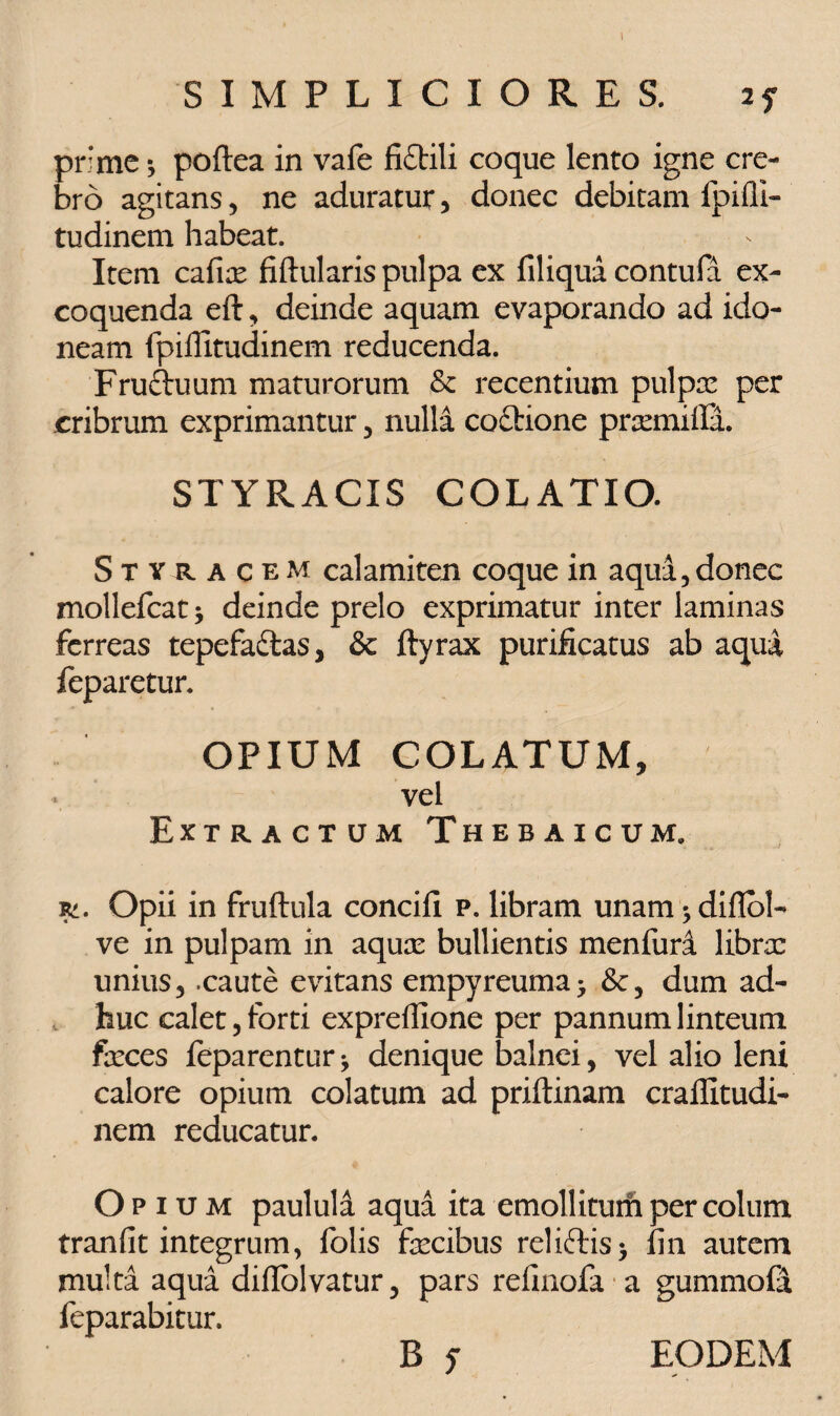 I SIMPLICIORES. 2f pr:me *, poftea in vafe fiftili coque lento igne cre¬ bro agitans, ne aduratur , donec debitam fpifli- tudinem habeat. Item caffe fiftularis pulpa ex filiqua contufa ex¬ coquenda eft, deinde aquam evaporando ad ido¬ neam fpiflitudinem reducenda. Fruftuum maturorum & recentium pulpa: per cribrum exprimantur , nulla coitione prsemifia. STYRACIS COLATIO. Styracem calamiten coque in aqua,donec mollefcat * deinde prelo exprimatur inter laminas ferreas tepefailas, & ftyrax purificatus ab aqua feparetur. OPIUM COLATUM, vel Extractum Thebaicum» Opii in fruftula concifi p. libram unam * diflol- ve in pulpam in aqux bullientis menfuri librcc unius, .caute evitans empyreuma- dum ad¬ huc calet, forti expreffione per pannum linteum feces feparenturj denique balnei, vel alio leni calore opium colatum ad priftinam crallltudi- nem reducatur. Opium paulula aqua ita emollitum per colum tranfit integrum, folis fecibus relieftis> fin autem multa aqua dillolvatur, pars refinofa a gummofit feparabitur. B f EODEM