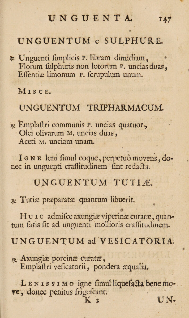 H7 UNGUENTUM e SULPHURE, xt Unguenti fimplicis p. libram dimidiam, * Florum fulphuris non lotorum p. uncias duas , Eilentix limonum p. fcrupulum unum. Misce. UNGUENTUM TRIFHARMACUM. jm Emplaftri communis p. uncias quatuor*, Olei olivarum m. uncias duas, Aceti m. unciam unam. Igne leni fimul coque, perpetuo movens, do* nec in unguenti craffitudinem iint redafta. UNGUENTUM TUTIX. Pi Tutice praeparatae quantum libuerit, O Huic admifce axungia viperinae curatae, quan¬ tum fatis fit ad unguenti mollioris crafiitudinem. UNGUENTUM ad VESICATORIA. st Axungiae porcinae curatae, Emplaftri veficatorii, pondera aequalia. Lenissimo igne fimul liquefa&a bene mo¬ ve , donec penitus frigefcant. K 2 UN<
