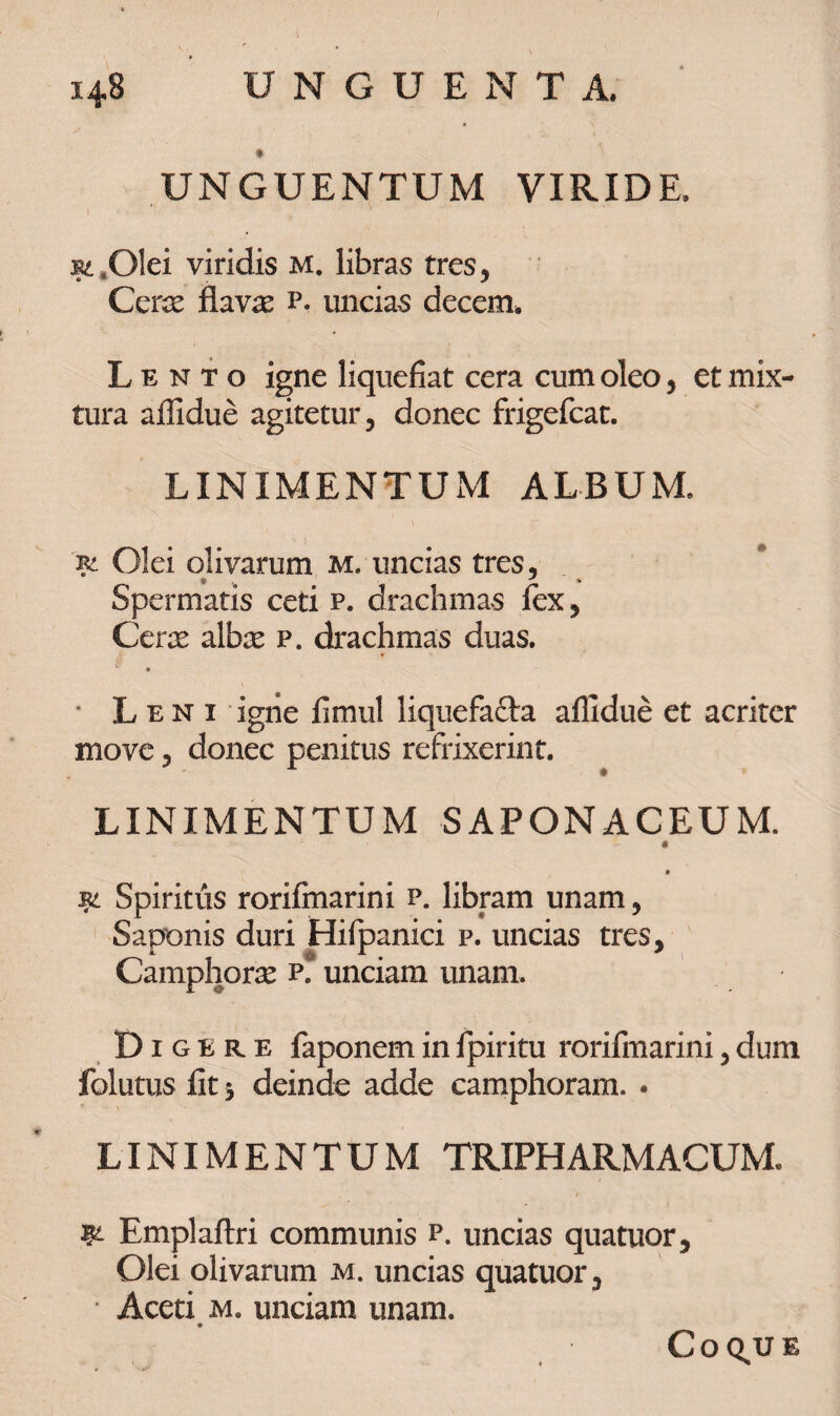 \ * UNGUENTUM VIRIDE, m .Olei viridis M. libras tres, Ceras flavae p. uncias decem. Lento igne liquefiat cera cum oleo, et mix¬ tura affidue agitetur, donec frigefcat. LINIMENTUM ALBUM. 'R2. Olei olivarum m. uncias tres, Spermatis ceti p. drachmas fex, Cerre albas p. drachmas duas. * Leni igne fimul liquefafta affidue et acriter move, donec penitus refrixerint. LINIMENTUM SAPONACEUM. V ‘‘ 0 • Spiritus rorifinarini p. libram unam, Saponis duri Hifpanici p. uncias tres, Camphoras p. unciam unam. Digere faponem in fpiritu rorifinarini, dum folutus fit j deinde adde camphoram. . LINIMENTUM TRIPHARMACUM. W- Emplaftri communis p. uncias quatuor. Olei olivarum m. uncias quatuor. Aceti m. unciam unam. coq.ue