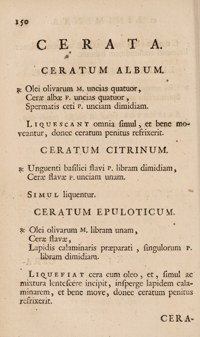 c IjO C E R A T A. CERATUM ALBUM. isc Olei olivarum m. uncias quatuor. Cerae albae p. uncias quatuor, Spermatis ceti p. unciam dimidiam. I Liquescant omnia fimul, et bene mo¬ veantur, donec ceratum penitus refrixerit. • - CERATUM CITRINUM. rt Unguenti bafilici flavi p. libram dimidiam, Cera; flava; p. unciam unam. Simul liquentur. CERATUM EPULOTICUM. * 9 Olei olivarum m. libram unam, Cerae flavae, Lapidis calaminaris praparati , Ungulorum p. libram dimidiam. Liquefiat cera cum oleo , et, fimul ac mixtura lentefcere incipit, infperge lapidem cala- minarem, et bene move, donec ceratum penitus refrixerit. CERA-