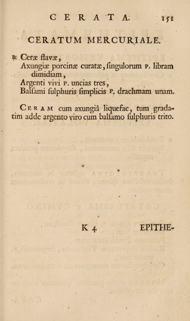 CERATUM MERCURIALE. Cerae flava:, Axungiae porcinae curatae, Angulorum p. libram dimidiam, Argenti vivi p. uncias tres, Balfami fulphuris Amplicis p. drachmam unam. Ceram cum axungia liquefac} tum grada- tim adde argento viro cum balfamo Ailphuris trito. /