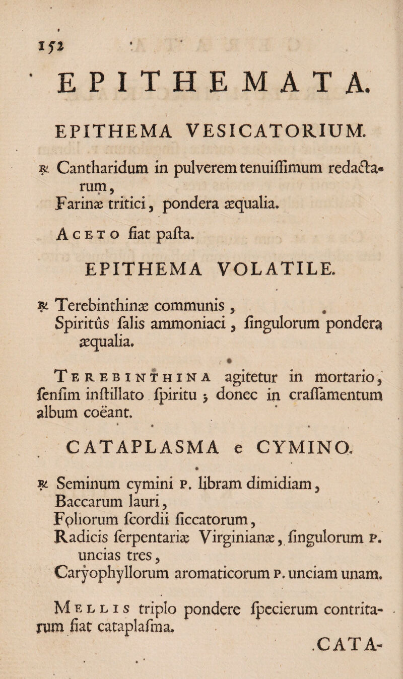 EPITHEMA VESICATORIUM. 91 Cantharidum in pulverem tenuiflimum redacta¬ rum , Farinas tritici, pondera aequalia. Aceto fiat pafta. EPITHEMA VOLATILE. & Terebinthinas communis , Spiritus falis ammoniaci, fingulorum pondera asqualia. 4 • Terebinthina agitetur in mortario3 fenfim inftillato Ipiritu -7 donec in craflamentum album coeant. * . . CATAPLASMA e CYMINO. Seminum cymini p. libram dimidiam 3 Baccarum lauri. Foliorum fcordii ficcatorum. Radicis ferpentarias Virginianas, fingulorum p. uncias tres, Caryophy Horum aromaticorum p. unciam unam. Mellis triplo pondere fpecierum contrita¬ rum fiat cataplafima. CATA-