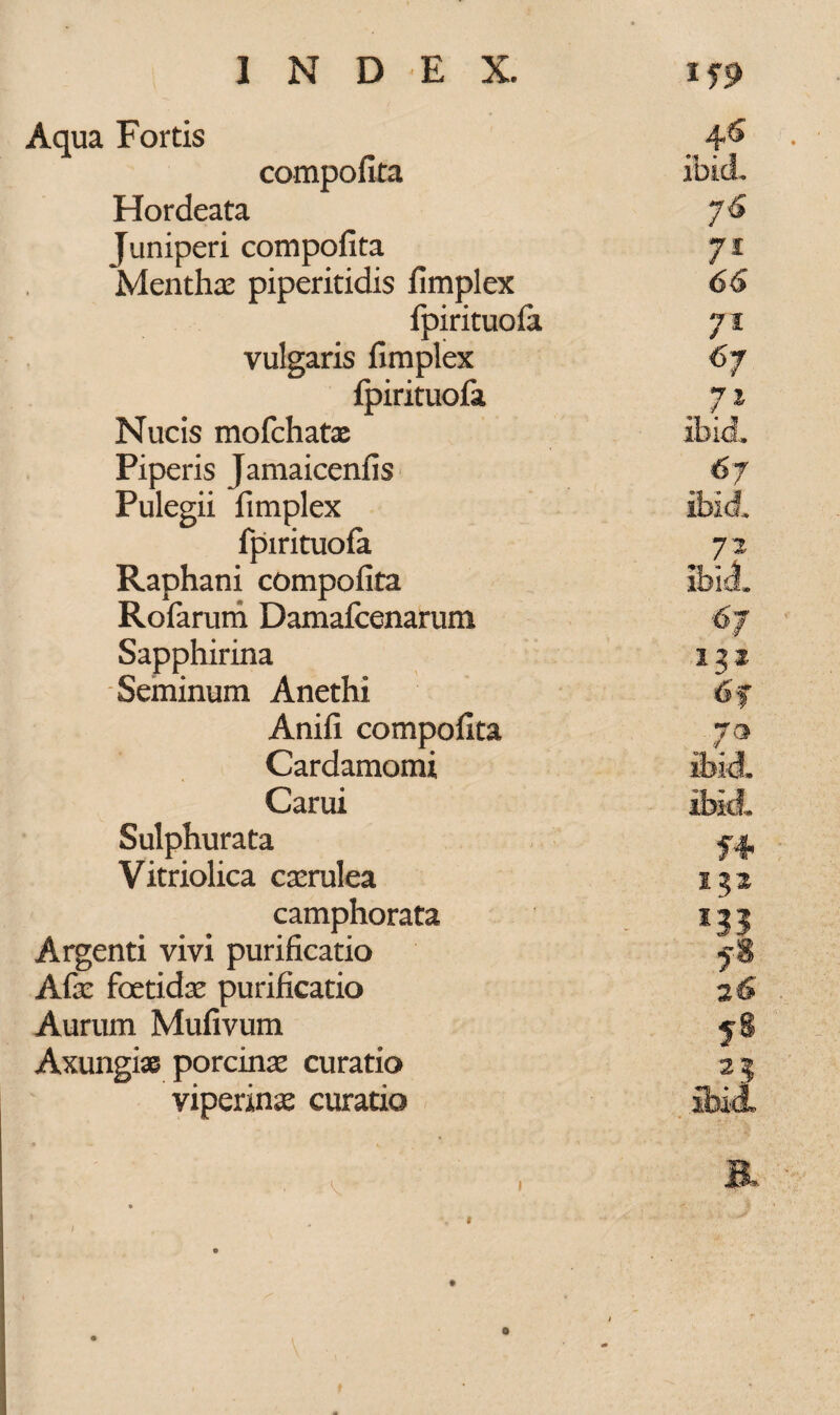 Aqua Fortis compofita Hordeata Juniperi compofita Menthas piperitidis fimplex fpirituofa vulgaris fimplex fpirituofa Nucis mofchatas Piperis Jamaicenfis Pulegii fimplex fpirituofa 76 71 66 *7l / x 67 . 7l ibici 72 Rofarum Damafcenarum 67 Sapphirina Seminum Anethi 6f Anifi compofita 7® Cardamomi ibid. Carui ibki Sulphurata Vitriolica casrulea 122 camphorata Argenti vivi purificatio f$ Afas foetidas purificatio 26 Aurum Mufivum 5S Axungise porcinas curatio 23 viperinas curatio ibil 1. 1 6