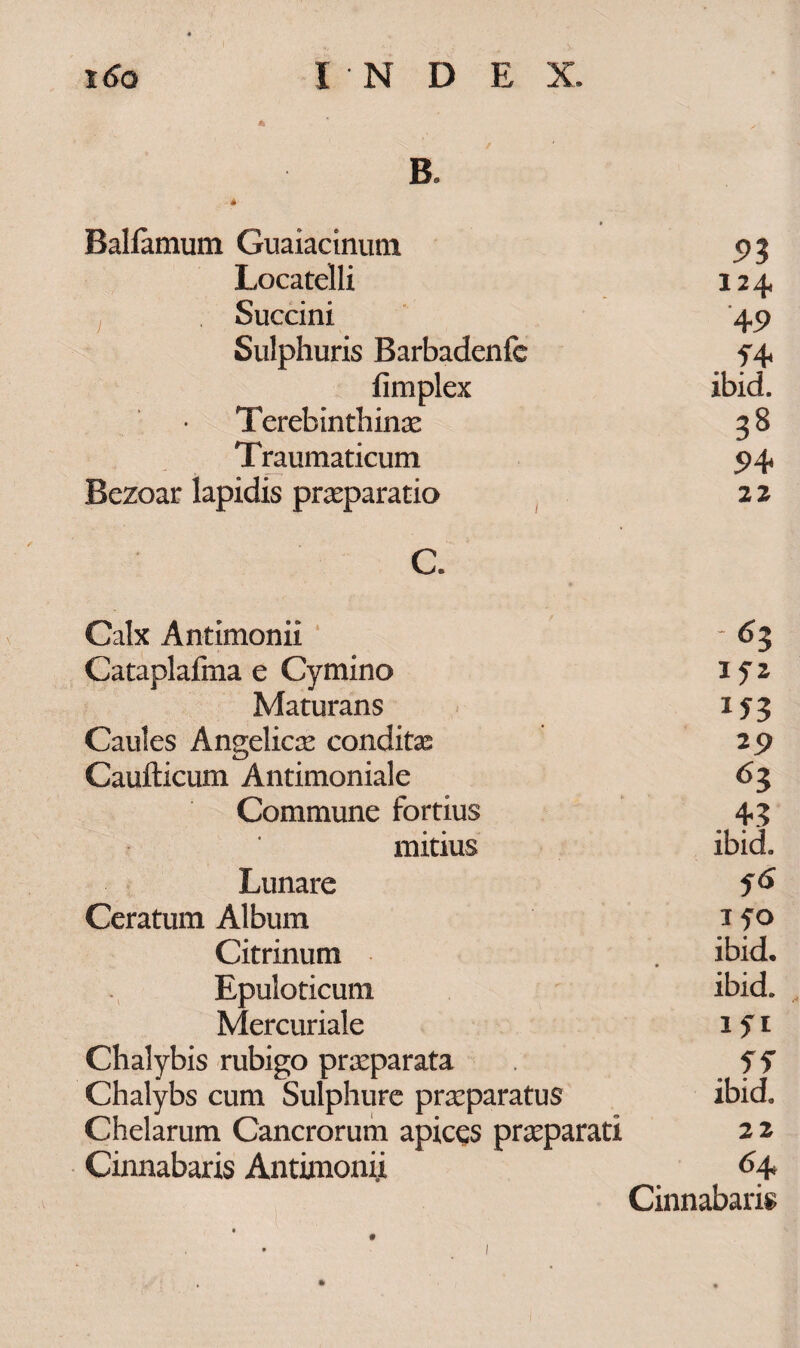 B. Ralfamum Guaiacinutn 5>3 Locatelli 124. Succini 45) Sulphuris Barbadenfc fimplex ibid. Terebinthinae 38 Traumaticum 5>4* Bezoar lapidis praeparatio 22 c. Calx Antimonii - 63 Cataplafma e Cymino IfZ Maturans 153 Caules Angelica condite 29 Caufticum Antimoniale 6l Commune fortius . +3 mitius ibid. Lunare 56 Ceratum Album I fO Citrinum ibid. • Epuloticum ibid. Mercuriale ifi Chalybis rubigo praeparata Chalybs cum Sulphure praeparatus ibid. Chelarum Cancrorum apices praeparati 22 Cinnabaris Antimonii 64 Cinnabaris