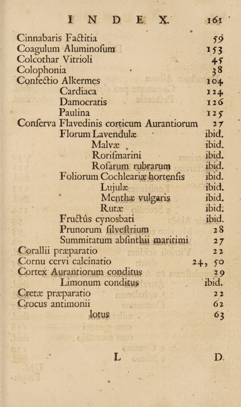 Cinnabaris Fa&itia 59 Coagulum A lumino fum 153 Colcothar Vitrioli 4f Colophonia • 38 Confe&io Alkermes 104 Cardiaca 124 Damocratis t 126 Paulina 12 y Conferva Flavedinis corticum Aurantiorum 2 7 Florum Lavendula? * ibid. Malvas , ibid* Rorifmarini ' ibid. Rofarum rubrarum ibid. Foliorum Cochlearix hortenfis ibid. Lujulas ibid. Mentha? vulgaris ibid. Rutae , ibid. Fruftus cynosbati ibid. Prunorum filveftrium 2 8 ' - - t-r > i 'k,- - -, Summitatum abfinthii maritimi 2 7 Corallii praeparatio 2 2 Cornu cervi calcinatio 24 3 yo Cortex Aurantiorum conditus 2 9 Limonum conditus ibid. Cretae praeparatio 2 2 Crocus antimonii . 62 lotus 63 L D.