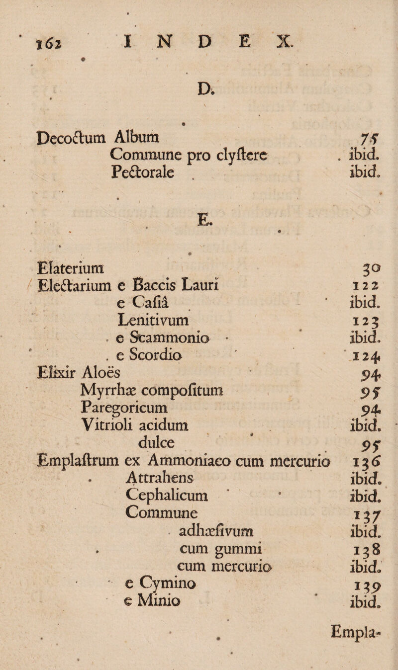 D. Decoftum Album Commune pro clyftere Pedtorale 75 . ibid. ibid. E. Elaterium Ele&arium e Baccis Lauri e Cafii * Leniti vum . e Scammonio • .e Scordio Elixir Aloes Myrrhae compofitum Paregoricum Vitrioli acidum dulce Emplaftrum ex Ammoniaeo cum mercurio • Attrahens Cephalicum Commune • adhaefivum . cum gummi cum mercurio e Cymino e Minio 122 ibid. in ibid. 124 5>4 95 94- ibid. 95 ibid. ibid. ibid. 138 ibid. 1 ibid. Empla-