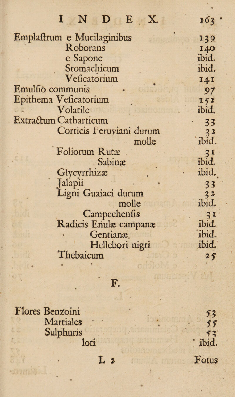 Emplaftrum e Mucilaginibus Roborans 140 e Sapone ibid. Stomachicum ibid. * ♦ * ' Veficatonum 141 Emulfit) communis 97 Epithema Veficatorium 1 f 2 Volatile ibid. Extraftum Catharticum ■ 33 Corticis JPeruviani durum 32 molle ' ibid. Foliorum Rutx . 3* . Sabina ibid. Glycyrrhizse ibid. Jalapii 3? Ligni Guaiaci durum 32 molle ibid. Campechenfis Radicis Enulas campan^e ibid. Gentiana^ ibid. Hellebori nigri ibid. Thebaicum 2f F. Flores Benzoini Martiales ' ■ Sf Sulphuris '' f* lori jbid,