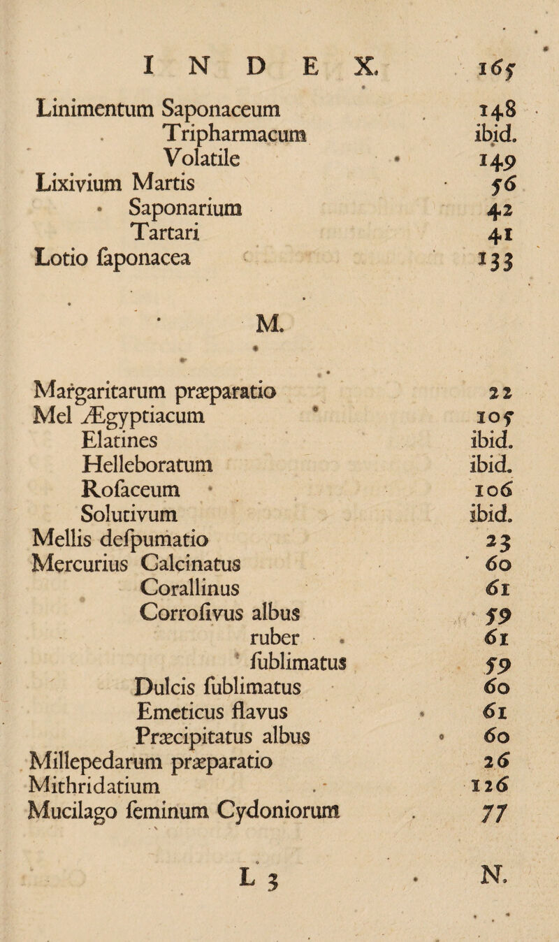 Linimentum Saponaceum 14,8 Tripharmacum ibid. Volatile • 149 Lixivium Martis • f6 • Saponarium 42 Tartari 41 Lotio faponacea 133 M. Margaritarum praeparatio % i Mei iEgyptiacum 15 iof Elatines ibid. Helleboratunt ibid« Rofaceum io 6 Solutivum ibid. Mellis defpumatio 23 k Mercurius Galcinatus 60 Corallinus 61 Corrofivus albus fp ruber • • 61 fublimatus 59 Dulcis fublimatus 60 Emeticus flavus * 61 Praecipitatus albus • 60 Millepedarum praeparatio 26 Mithridatium . * 12 6 Mucilago feminum Cydoniorum . 77 L 3 • N,