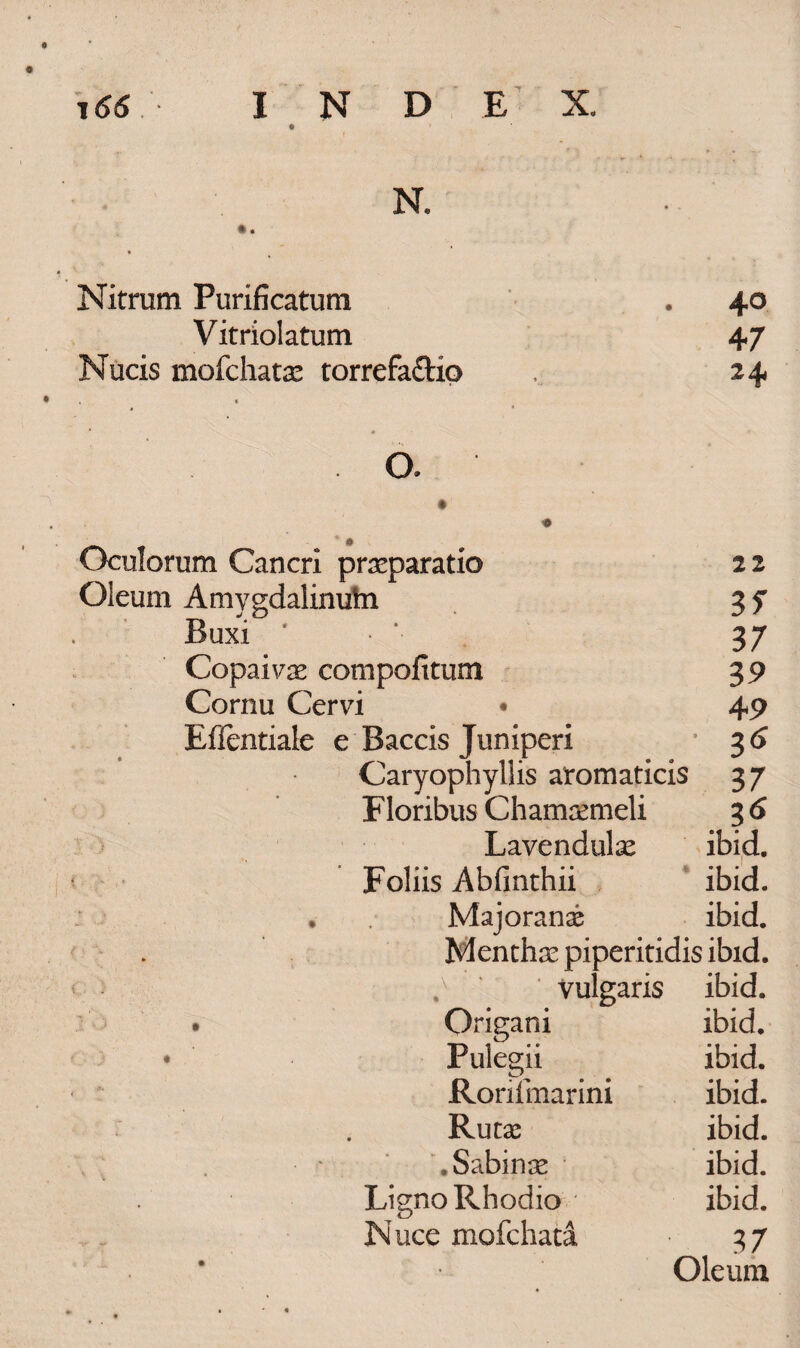 J66 index. N. «. Nitrum Purificatum . 40 Vitriolatum 47 Nucis mofchatas torrefa&io 24 c * • O. Oculorum Cancri prasparatio 2 2 Oleum Amygdalinuhi 3 f Buxi • *■ 37 Copaivae compolitum 35) Cornu Cervi • 49 Effentiale e Baccis Juniperi 36 Caryophyllis aromaticis 37 Floribus Chamcemeli 3 6 Lavendulae ibid. ■ Foliis Abfinthii ibid. . Majoranae ibid. Menthse piperitidis ibid. ' Vulgaris ibid. Origani ibid. • Pulegii ibid. Ronfmarini ibid. Rutas ibid. ♦ Sabinae ibid. Ligno Rhodio • ibid. Nuce mofchata 37 Oleum