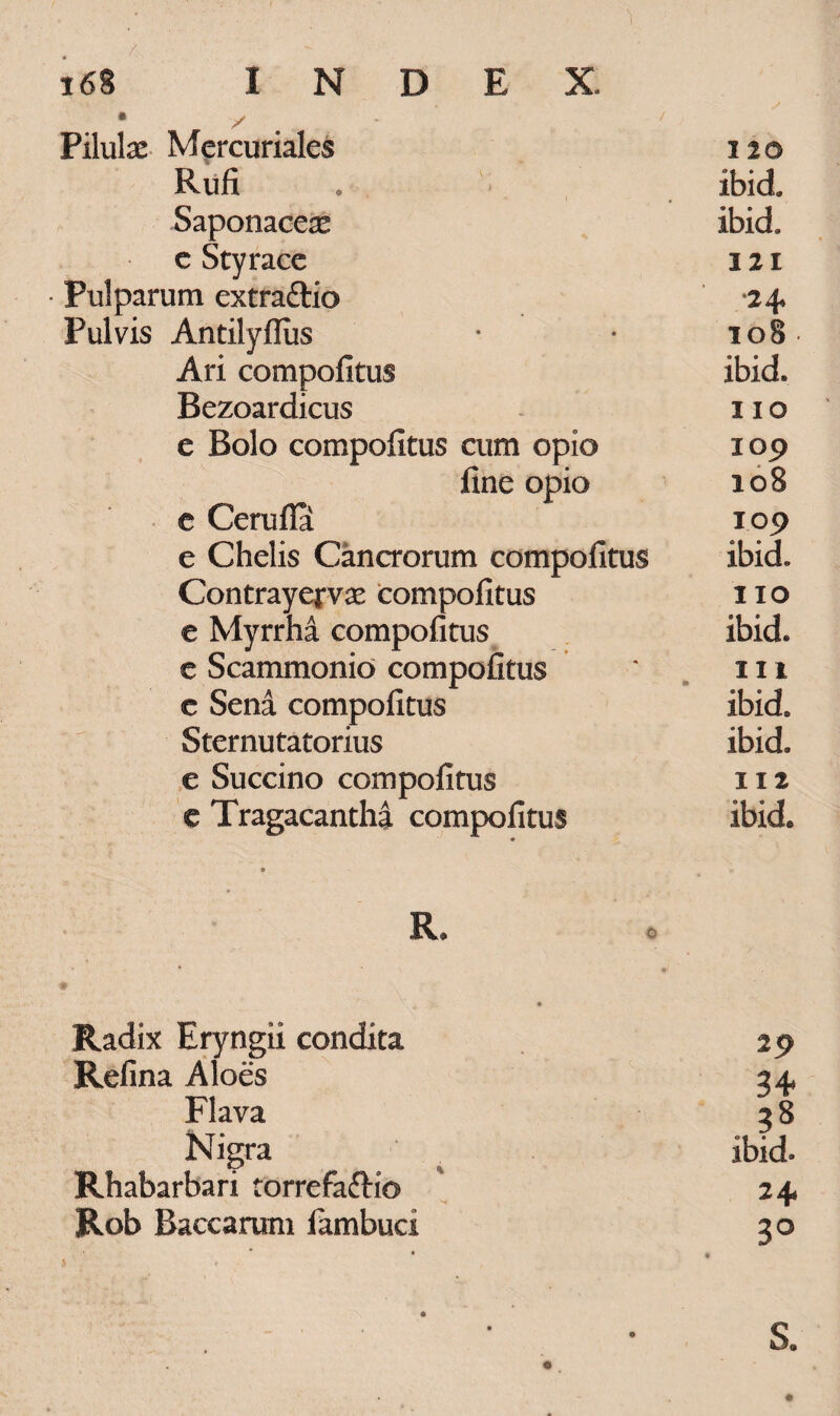 y Pilulae Mercuriales 120 Rufi . ibid Saponaceae ibid. c Styrace 121 Pulparum extra&io 24 Pulvis Antilyfliis * • 108 Ari compofitus ibid. Bezoardicus 11 o e Bolo compofitus cum opio 109 fine opio 108 e Cerufia 109 e Chelis Cancrorum compofitus ibid. Contrayejrae compofitus 110 e Myrrha compofitus ibid. e Scammonio compofitus ' 111 e Sena compofitus ibid. Sternutatorius ibid. e Succino compofitus 112 e Tragacantha compofitus ibid. R. Radix Eryngii condita Refina Aloes Flava Nigra Rhabarbari torrefaftio Rob Baccarum fambuci 29 34* . 38 ibid. 2+ 3° S.
