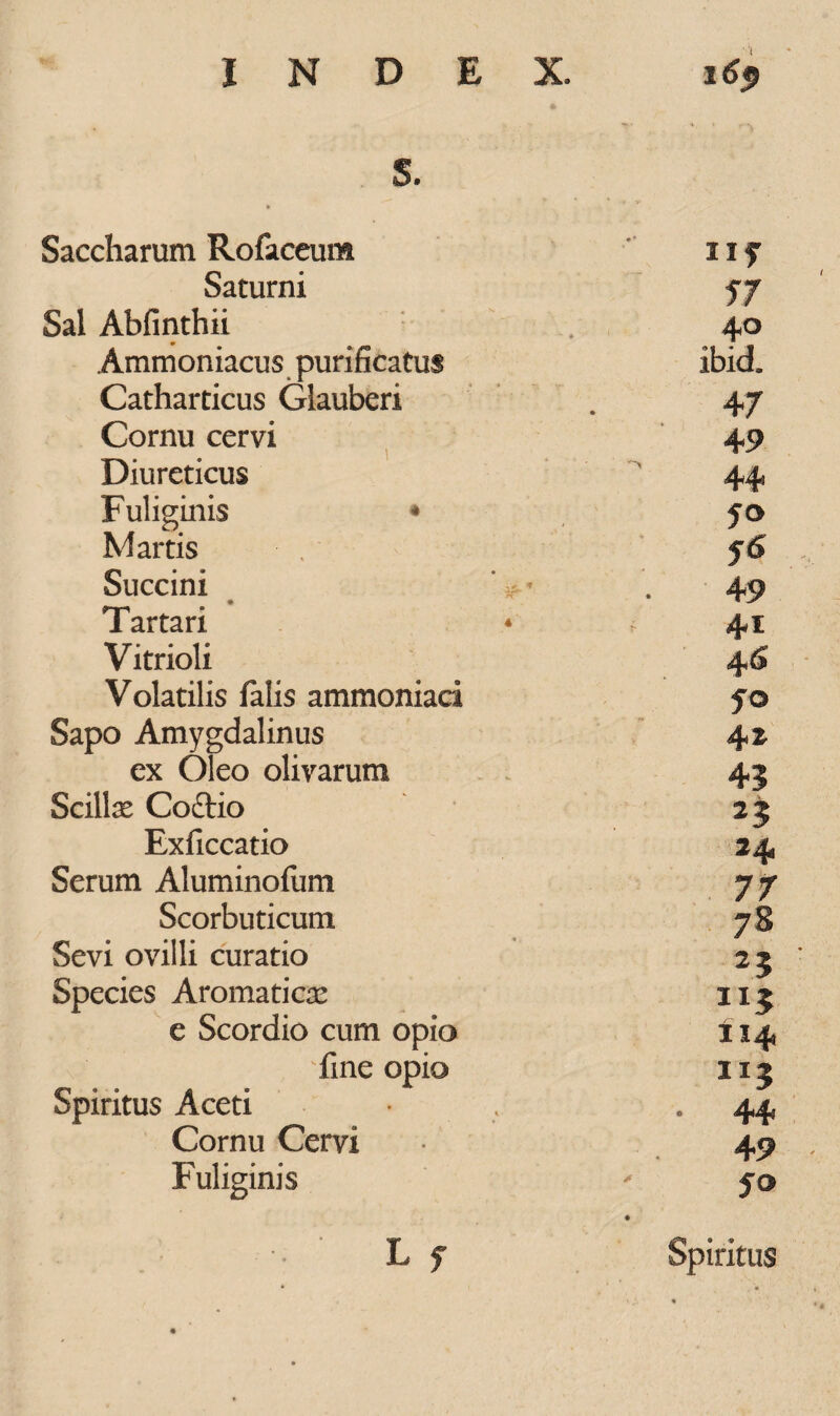 S. Saccharum Rofaceum ii? Saturni 57 Sal Abfinthii 40 Ammoniacus purificatus ibid. Catharticus Glauberi 47 Cornu cervi 49 1 Diureticus 44 Fuliginis * JO Martis y<5 Succini ‘ & * 49 Tartari 41 Vitrioli 46 Volatilis falis ammoniati fo Sapo Amygdalinus 4 z ex Oleo olivarum 43 Scillas Coftio 23 Exficcatio 24 Serum Aluminofum 77 Scorbuticum 7 8 Sevi ovilli curatio 23 Species Aromaticas 3I3 e Scordio cum opio 114 fine opio n; Spiritus Aceti • 44 Cornu Cervi 49 Fuliginis 50 •• ' L f Spiritus