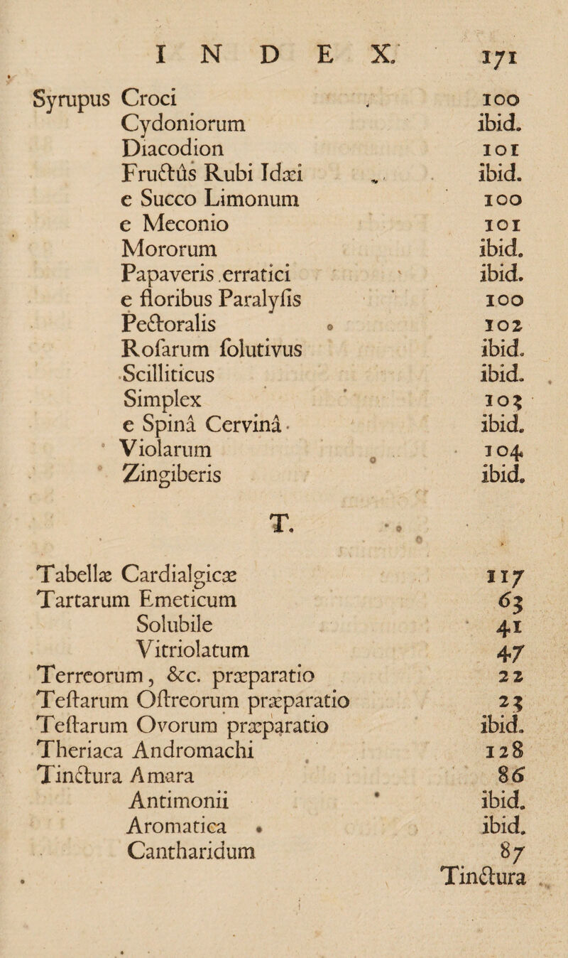 Sympus Croci 100 Cydoniorum ibid. Diacodion IOI Fruftds Rubi Idxi ibid. e Succo Limonum 100 e Meconio 101 Mororum ibid. Papaveris. erratici ibid. e floribus Paralyfis 100 Peftoralis 0 102 Rofarum folutivus ibid* Scilliticus ibid. Simplex 10? e Spina Cervina - ibid. 0 Violarum 104 Zingiberis ibid. T. Tabella Cardialgicas 117 Tartarum Emeticum 65 Solubile * 41 Vitriolatum 47 Terreorum, Scc. praeparatio 22 Teftarum O(Ircorum praeparatio 25 Teftarum Ovorum praeparatio ibid» Theriaca Andromachi 128 * Tindlura Amara 8& Antimonii ibid. Aromatica • ibid. Cantharidum 87 N Tin&ura . j i