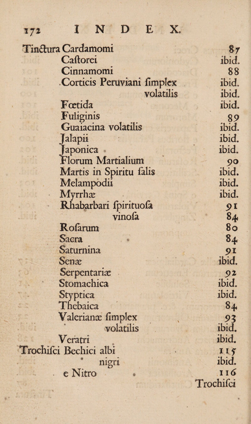 1 Cardamomi 8r Caftorei ibici. Cinnamomi 88 .Corticis Peruviani fimplex ibid. volatilis ibid. Foetida ibid. Fuliginis . 89 Guaiacina volatilis ibid. Jalapii ibid. Japonica ibid. Florum Martialium 90 Martis in Spiritu falis ibid. Melampodii ibid. Myrrhae ibid. Rhabarbari Ipirituofa 91 vinofa 84« Rofarum 80 Sacra 84 Satumina 91 Senae ibid. Serpentariae 92 Stomachica ibid. Styptica ibid. Thebaica 84 Valerianae fimplex 93 volatilis ibid. Veratri ibid. i Bechici albi iif nigri ibid. e Nitro . 116 Trochifci