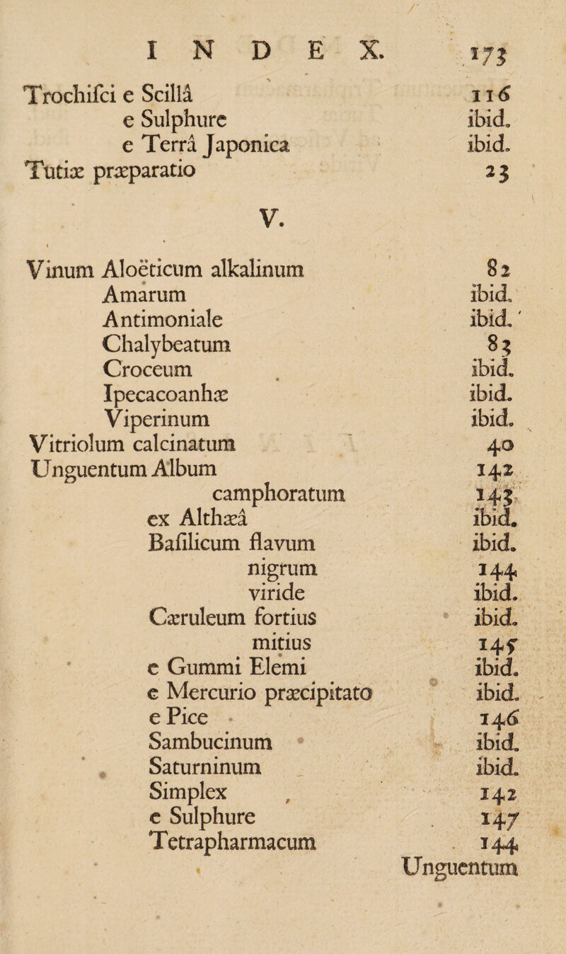 Trochifci e SciM 116 e Sulphure ibid. e Terra Japonica ibid. Tutice praeparatio 2 3 V. I • ■ Vinum Aloeticum alkalinum 82 Amarum ibid Antimoniale ibid.' Chalybeatum 8 3 Croceum ibid « Ipecacoanhae ibid. Viperinum ibid. Vitriolum calcinatum 40 Unguentum Album 142 camphoratura 14J ex Althaea ibid. Bafilicum flavum ibid. nigrum 144 viride ibid. Caeruleum fortius e ibid. mitius I4f e Gummi Elemi ibid, e Mercurio praecipitato ibid. ^ ePice • i4<S Sambucinum r ibid„ Saturninum _ ibid. Simplex 142 e Sulphure 147 T etrapharmacum 144 Unguentum