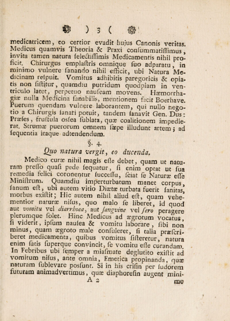 medicatricem, co certior evadit hujus Canonis veritas. Medicus quamvis Theoria & Praxi conlummatiflimus invita tamen natura lelectiffimis Medicamentis nihil pro¬ ficit. Chirurgus empiaftris omnique fuo adparatu , in minimo vulnere fanando nihil efficit, ubi Natura Me¬ dicinam relpuit. Vomitus adhibitis paregoricis & opia- tis non fiftitur, quamdiu putridum quodpiam in ven¬ triculo latet, perpetuo naufeam movens. Hasmorrha- gieC nulla Medicina fansbilis, mentionem facit Hoerhsve. Puerum quendam vulnere laborantem, qui nullo nego¬ tio a Chirurgis lanari potuit, tandem (anavit Gen. Dus: Prseles, ituliula osfea lublata, quas coalitionem impedie¬ rat. Struma; puerorum omnem faepe illudunt artem j ad fequcntia itaque adtendendum. §• 4. ' Quo natura vergit, eo ducenda. Medico curte nihil magis efie debet, quam ut natu¬ ram prefio quafi pede lequatur, fi enim optat ut fua remedia felici coronentur fuccedu, fciat le Natura; e(Te Miniftrum. Quamdiu imperturbatum manet corpus, fanum eft, ubi autem vitio Distas turbata fuerit fanitas’ morbus exiftit,* Hic autem nihil aliud eft, quam vehe- mentior naturx nilus, quo malo fe liberet, id quod aut vomitu vel diarrhoea, aut Jangvine vel fero peragere plerumque foiet. Hinc Medicus ad sgrotum vocatus, fi viderit, ipfum naulea & vomitu laborare , fibi non minus, quam asgroto male confuleret, fi talia pnefcri- beret medicamenta, quibus vomitus fifteretur, natura enim fatis fuperque convincit, fe vomitu efte curandam. In Febribus ubi lemper a miaftnate degiutito exiftit ad vomitum nilus, ante omnia, Emetica propinanda, qus naturam fublevare posfunr. Si in his crifin per iudorern futuram animadvertimus, quas diaphorefin augent mini- i