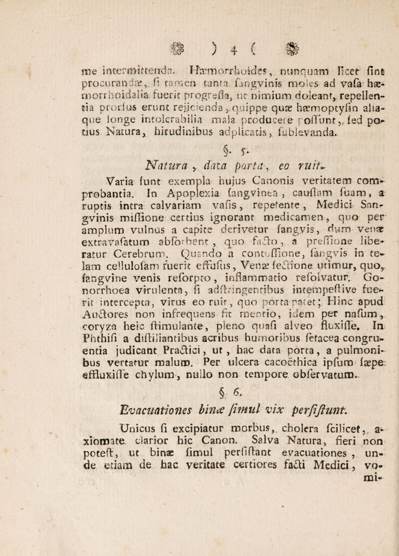 me intermittenda. Haemorrhoides, nunquam ficef finfi procurandae,, fi tamen tanta. Hngvinis moles- ad vafa hse- morrholdalia fuerit progrefia, uc nimium doleant,. repellen¬ tia prorius erunt rejicienda y quippe quas heemoptyfin alia* que longe intolerabilia mala producere rodunt „fed po tius Natura, hirudinibus adplicads, (ablevanda.. §• p Natura , data parta, eo ruit* Varia funt exempla hujus- Canonis veritatem com¬ probantia. In Apoplexia (angvinea , caudam fuam, a ruptis intra calvariam vafis, repetente, Medici San*- gvinis miffione certius ignorant medicamen, quo per amplum vulnus a capite derivetur fangyis, dum venar extravafatum abftvbent , quo fado a preflione libe¬ ratur Cerebrum. Quando a contuffione, fangyis in te¬ lam cellulofam fuerit effhfius, Vfense feftione utimur, quo9 fengvine venis reforpto, inflammatio refolvatur. Go¬ norrhoea virulenta, fi adftringentibus in tpm pedi ve fue¬ rit intercepta, virus eo ruit , quo porta pa/et;. Hinc apud Auderes non infrequens fit mentio, idem per nafum, coryza heic ftimulante, pleno quafi alveo fluxlfle. In Phthifi a diftiliantibus acribus humoribus fetacea congru¬ entia judicant Praflici, ut, hac data porta, a pulmoni¬ bus vertatur malum. Per ulcera cacoethica ipfuro Ia?pe~ effluxide chylum, nullo non tempore obfervatum. §; « Evacuationes bince Jimul vix per/iJiunt. Unicus fi excipiatur morbus,, cholera fcilicef,, a- xiomate clarior hic Canon. Salva Natura, fieri non potefl:, ut binas fimul perfidant evacuationes , un¬ de edam de hac veritate certiores fafli Medici, vo- t ' •