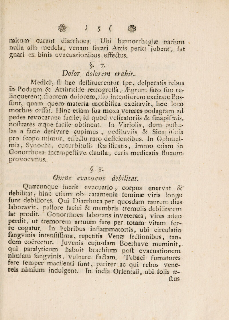 #1 ) C ( «9& '38’ J > y t3s> nakuirf curant diarrhoea; Ubi haemorrhagia» narium nulla alia medela, venam fecari Artis periti ^jubent , Ut gnari ex binis evacuationibus efferius. §• 7* Dolor dolorem trahit. Medici , fi hac deflituerentnr fpe, defueratis rebus in Po da gra &: Arthritide retrograda,-iEgrurn fato fuo re¬ linquerent; fi autem dolorem,]lio interniorem excitare Pos- funt, quam quem materia roorfaifica excitavit, hoc loco morbus celTat. Hinc etiam fu a moxa veteres podagram ad pedes revocarunt facile, id quod veficatoriis & finapifirds, nofirates asque-facile obtinent. In Variolis, dum pufta- las a facie derivare cupimus, pediluviis & Sinat urnis pro (copo utimur, effeau raro deficientibus. In Ophthal¬ mia, Synocha, cucurbitulis fcarificatis, immo etiam in Gonorrhoea inttmpeftive claufla, ceris medicatis fluxum* provocamus. §: 8; Omne evacuans debilitat. Quacunque fuerit evacuatio, corpus enervat debilitat, hinc etiam ob catamenia feminas viris longe funt debiliores. Qui Diarrhoea per quosdam tantum dies laooravic, pallore faciei & membris tremulis debilitatem lat prodit. Gonorrhoea laborans inveterata, vires adeo perdit, ut tremorem artuum fere per totam vitam fer¬ re cogatur. Tn Febribus inflammatoriis, ubi circulatio fangvinis intenfiflima, repetitis Venae (eftionibus, tan¬ dem coercetur. Juvenis cujusdaro Boerhave meminit,, qui paralyticum^ habuit brachium pofi: evacuationem nimiam fangvinis, vulnere faflam. Tabaci fumatores fere femper macilenti funt, pariter ac qui rebus Vene¬ reis nimium indulgenc. In india Orientali, ubi folis fius