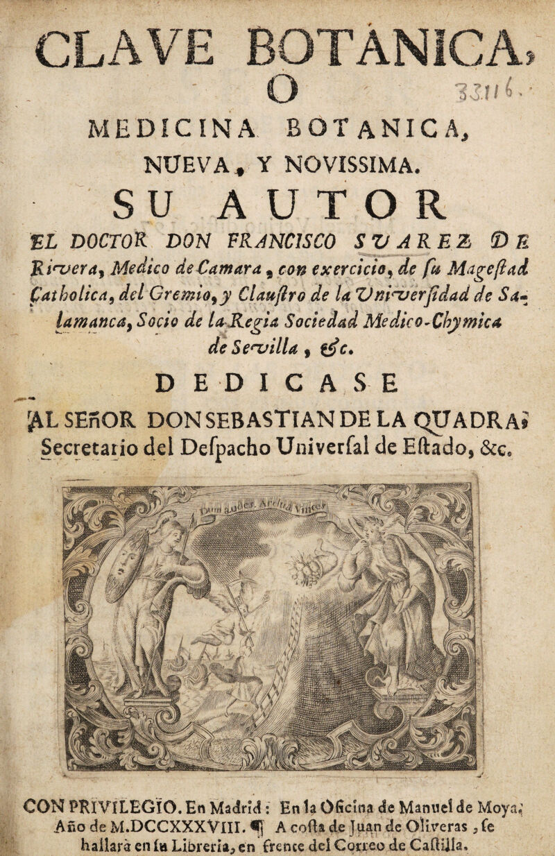 CON PRI VILEGIO. En Madrid: En la Oficina de Manuel de Moya,; Año deM.DCCXXXVlII.fi A cofia de Jban de Oliveras ,fe hallará en ía Librería, en frence deí Correo de Caftilía, CLAVE BOTANICA» O ■  MEDICINA BOTANICA, NUEVA* Y NOVISSIMA. • SU AUTOR EL DOCTOR DON FRANCISCO SVAREZ © E R irver a y Medico de Cantara , con exercicioy de fu Muge fiad Catbolica, deí Gremiofy Clauflro de la Vni'-verfidad de Sa- lamancat Socio de la Regia Sociedad Medko-Cbymica de Servilla , &>c. DEDICASE SEfiOR DON SEBASTIAN DE LA QUADRAÍ Secretario del Defpacho Univeríal de Eftado, &c.