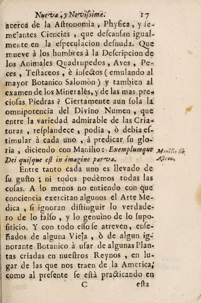 acerca de la Aftronomla , Phyfica, y fe- me-antes Ciencias , que defcanfan igual¬ mente en la efpeculacion defnuda. Que mueve á los hombres á la Defcripcion de los Animales Quadmpedos, Aves , Pe¬ ces , Teftaceos , & ¡nietos ( emulando al mayor Botánico Salomón ) y también al examen de los Minerales, y de las mas, pre« ciofas Piedras ? Ciertamente aun (ola la omnipotencia del Divino Numen , que entre la variedad admirable de las Cria¬ turas , reíplandece , podia >, ó debiaef- timular á cada uno , á predicar fu glo¬ ria , diciendo con Manilio; Exemplumfm MmüU Vei quifqu>e cfl in imagine par'va, *1firon% Entre tanto cada uno es llevado de fu gufto ; ni todos podemos todas las cofas. A lo menos no entiendo con que conciencia exeicitan algunos él Arte Me¬ dica , fi ignoran diftinguir lo verdade¬ ro de lo falfo , y lo genuino de lo fupo- fiticio. Y con todo elfo fe atreven, enfe- ñados de alguna Vieja , b de algún ig¬ norante Botánico á ufar de algunas Plan¬ tas criadas en nueftros Reynos , en lu¬ gar de las que nos traen de la America,* como al prefente fe eftá pra&icando en ' C ella
