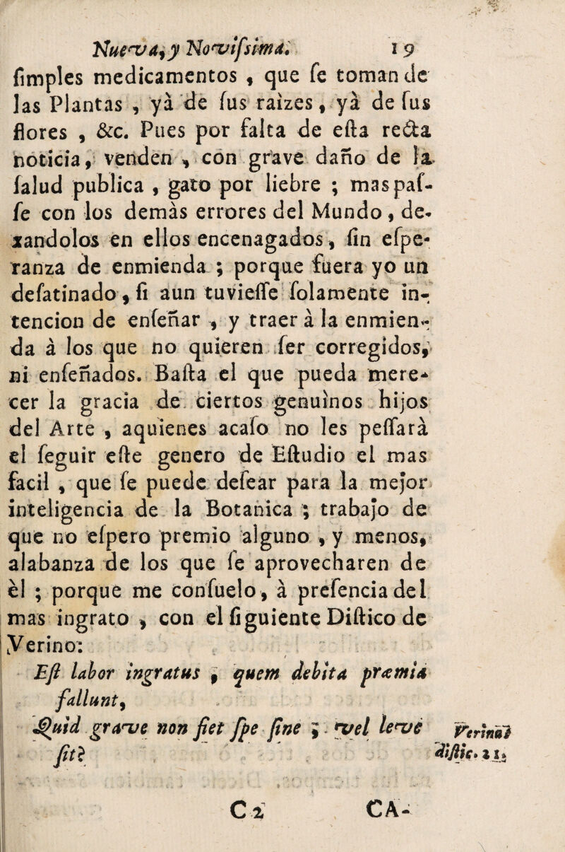Nue^^y No'vlfsima. (imples medicamentos , que fe toman de Jas Plantas , ya de fus raizes, ya de fus flores , &c. Pues por falta de efta reda noticia, venden , con grave daño de la íalud publica , gato por liebre ; maspaf- fe con los demás errores del Mundo, de¬ jándolos en ellos encenagados, fin efpe- ranza de enmienda ; porque fuera yo un defatinado, fi aún tuviefíe folamente in¬ tención de enfeñar , y traer á la enmien¬ da á los que no quieren fer corregidos, ni enfeñados. Bafta el que pueda mere¬ cer la gracia de ciertos genuinos hijos del Arte , aquienes acato no les peífará el feguir efte genero de Eftudio el mas fácil , que fe puede defear para la mejor inteligencia de la Botánica ; trabajo de que no cipero premio alguno , y menos, alabanza de los que le aprovecharen de él ; porque me confuelo, á prefenciadel mas ingrato , con el íiguíente Diftico de yerinor Efi labor ingratus , quem debita premia fallunt, . Jíhtid grave non fiet f^e fine j¡ *yel lenié C i CA