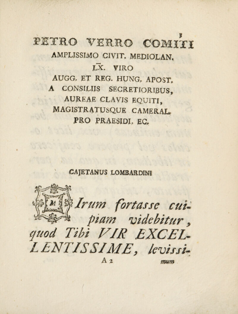 RETRO VERRO COMITI AMPLISSIMO CIVIT, MEDIOLAN. LX. VIRO AUGG. ET REG. HUNG. APOST. A CONSILIIS SECRETIORIBUS f AUREAE CLAVIS EQUITI» MAGISTRATUSQUE CAMERAJL, TRO PRAESIDI, EC, €AJETANVS LOMBARDMI Irum fortasse cui¬ piam videbitur, quod Tibi VIR EXCEL¬ LENTISSIME, levis si- A 2 mum