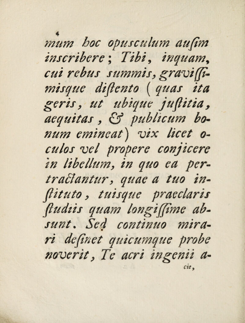 mum hoc opusculum aufim inscribere; Tibi, inquam, cui rebus summis, gravi (fi- misque difiento ( quas ita geris, ut ubique jufiitia» aequitas, & publicum bo¬ num emineat) vix licet o- culos vel propere conjicere in libellum, in quo ea per- tradantur, quae a tuo in- fiituto, tuisque praeclaris [ludiis quam longi [fime ab¬ sunt. Sed continuo mira¬ ri definet quicumque probe noverit, Te acri ingenii a-