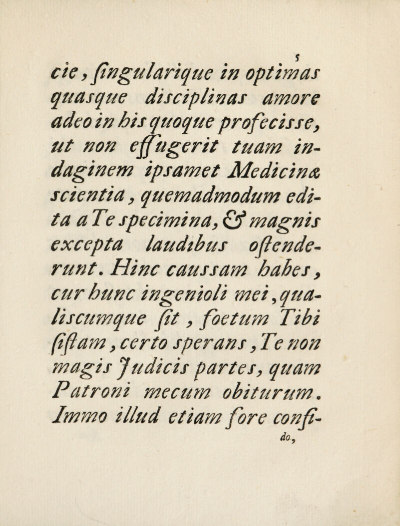 s cie, fingularique in optimas quasque disciplinas amore adeo in his quoque profecisse, ut non effugerit tuam in¬ daginem ipsamet Medicina scientia, quemadmodum edi¬ ta aT e specimina, & magnis excepta laudibus oflende- runt. Hinc caussam habes, cur bunc ingenioli mei, qua¬ lis cum que fit, foetum Tibi (ifiam, certo sperans, Te non magis Judicis partes, quam Patroni me cum obiturum. Immo illud etiam fore COnfi- do