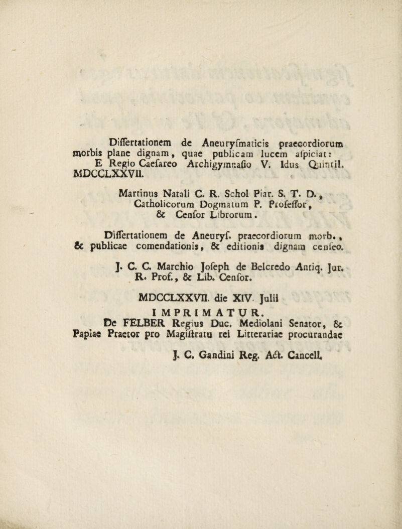 Diflertationem de Aneuryfmaticis praecordiorum morbis plane dignam, quae publicam lucem afpiciat: E Regio Caefareo Archigvmaafio V. Idus Quintii» MDCCLXXVU. Martinus Natali C. R. Schol Piar. S. T. D. 8 Catholicorum Dogmatum P. Profeffor, & Cenfor Librorum» Diflertationem de Aneuryf. praecordiorum morb», & publicae comendationis, & editionis dignam cenieo* ]. C. C. Marchio Jofeph de Relcredo Antiq. ]ure R* Prof., & Lib» Cenfor» MDCCLXXVU. die XIV. Julii IMPRIMATUR. De FELBER Regius Duc, Mediolani Senator, 8c Papiae Praetor pro Magiftratu rei Litterariae procurandae J. C. Gandini Reg. A&. CancelL