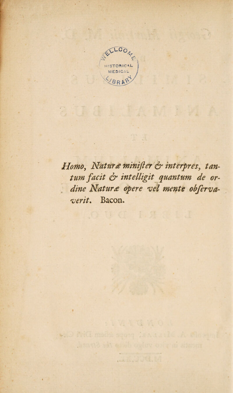 HISTORICM- ME5ICAL Homo, Natur £ minijl er & interpres, tan¬ tum facit & intelligit quantum de or¬ dine Natur £ opere vel mente obferva- verit* Bacon*