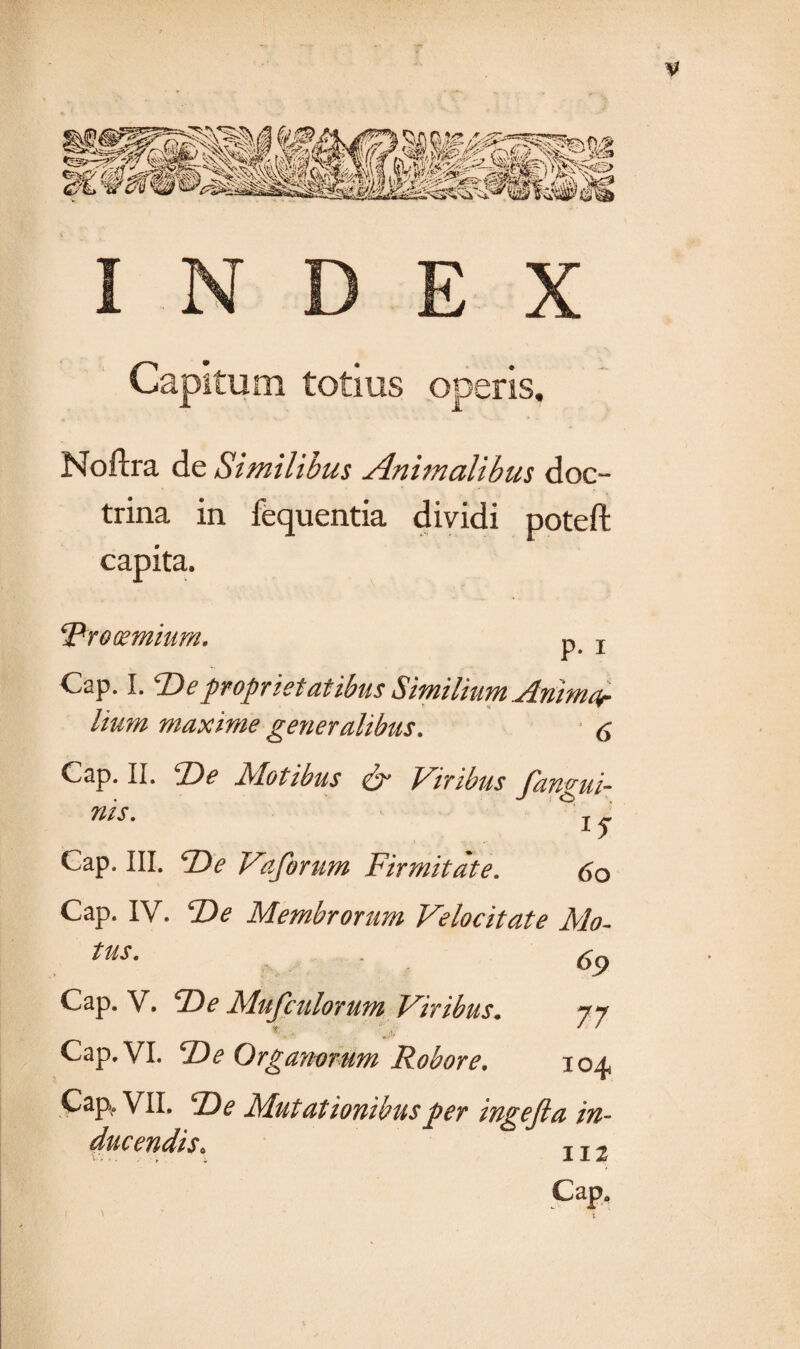 V Capitum totius operis. Noftra de Similibus Animalibus doc¬ trina in fequentia dividi poteft capita. prooemium. p# T Cap. I. F) e proprietatibus Similium Animor lium maxime generalibus. 6 Cap. II. T)e Motibus & Viribus fanvui- nis. °T. l5 > Cap. III. F)e Vaforum Firmitate. 60 Cap. IV. De Membrorum Velocitate Mo- tus. . Cap. V. F e Mufculorum Viribus. jj Cap. VI. F e Organorum Robore. 104 Cap. VII. 2)^ Mutationibus per ingefia in¬ ducendis. II2 Cap.