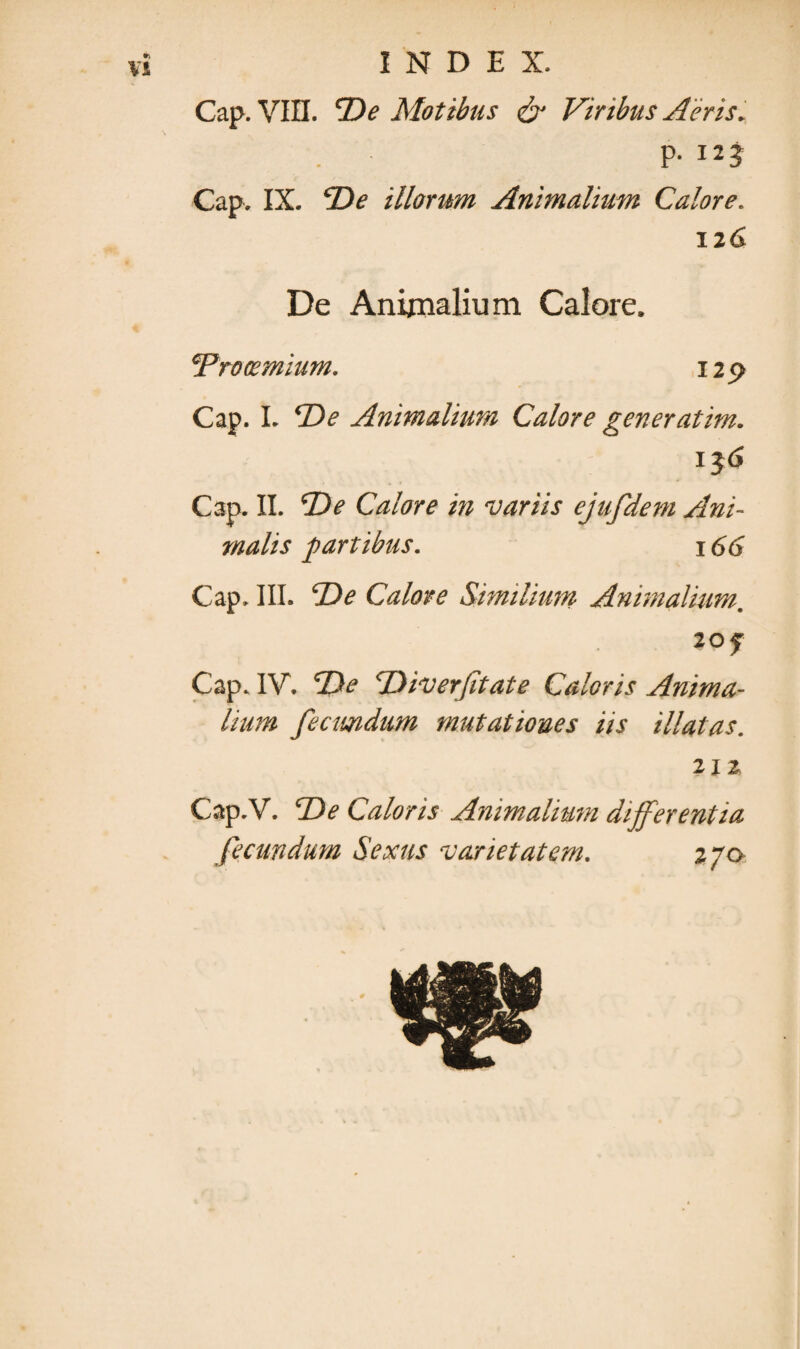 *v VI INDEX. Cap. VIII. 'De Motibus & Viribus Aeris. P- I23 Cap. IX. De illorum Animalium Calore. 12 6 De Animalium Calore. 'Prooemium. 129 Cap. I. De Animalium Calore gener at im. i$6 Cap. II. De Calore in variis ejufdem Ani¬ malis partibus. 166 Cap. III. De Calore Similium Animalium, 20 f Cap. IV. De Diverfitate Caloris Anima¬ lium fecundum mutationes iis illatas. 2x2. Cap.V. De Caloris Animalium differentia fecundum Sexus varietatem. 270