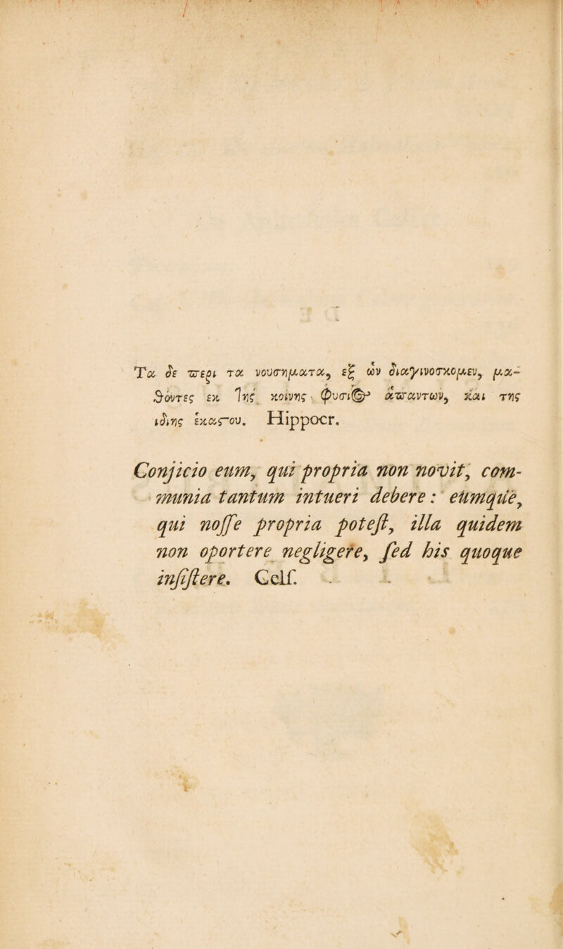 Tct $£ ZTiOl TOt VOVO-Yl^GCTCC, wv tiiotymtTXCptv, y.%- «9-oms1 £>t W xoivrig' (pvtri®* otznxvruv, xai ms ibis ixarov. Hippocr. 4 Conjicio eum, qui propria non novit, com¬ munia tantum intueri debere: eUmqtie, qui nojje propria pote fi, illa quidem non oportere negligere, fed his quoque infiftere. Gdf. v