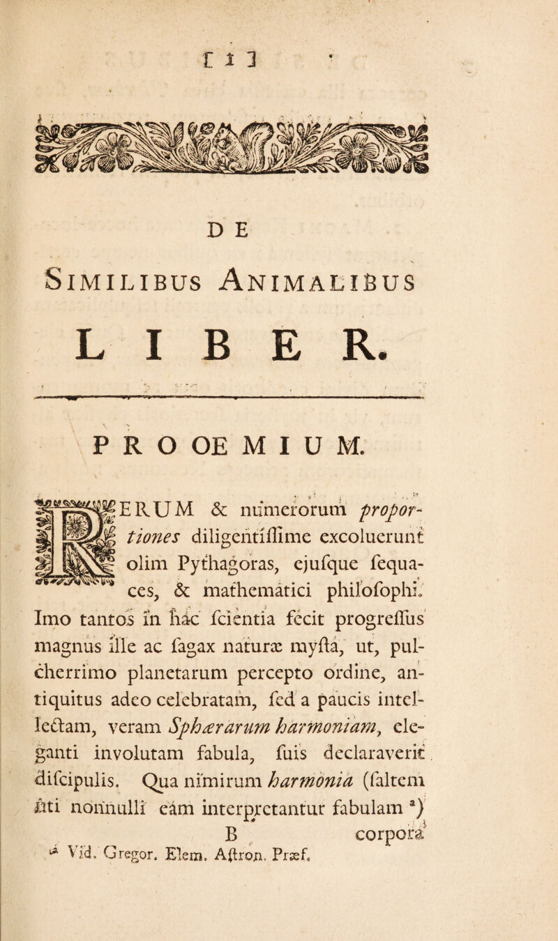 D E , «. ^ Similibus Animalibus LIBER. P R O OE M I U M. ERUM & niimerorum propor¬ tiones diligentiffime excoluerunt olim Pythagoras, ejufque fequa- , t ces, & mathematici philofophio Imo tantos m hac fcientia fecit progreffus magnus Ille ac fagax naturx myfta, ut, pul¬ cherrimo planetarum percepto ordine, an¬ tiquitus adeo celebratam, fcd a paucis intel- leftam, veram Sph^rartim harmoniam, ele¬ ganti involutam fabula, fuis declaraverit difcipulis. Qua nimirum harmonia (faltem ati nonnulli eam interpretantur fabulam a) B corpora * Vid, Gregor. Elem. Ailron. Prsef.