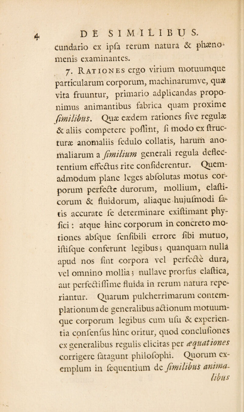 cundario cx ipfa rerum natura & phamo- menis examinantes. 7. Rationes ergo virium motuumque particularum corporum, machinarumve, qux vita fruuntur, primario adplicandas propo¬ nimus animantibus fabrica quam proxime fimilibus. Qux cxdcm rationes five regula & aliis competere pofilnt, fi modo ex ftruc- tune anomaliis fedulo collatis, harum ano¬ maliarum a fimilium generali regula deflec¬ tentium effedus rite confidcrentur. Quem¬ admodum plane leges abfolutas motus coi¬ porum perfedc durorum, mollium, elafti- corum & fluidorum, aliaque hujufmodi fa¬ tis accurate fe determinare exiftimant phy- fici: atque hinc corporum in concreto mo¬ tiones abfque fenfibili errore fibi mutuo, iflifque conferunt legibus 5 quanquarn nulla apud nos fint corpora vel perfede dura, vel omnino mollia 5 nullave prorfus elaftica, aut perfediflime fluida in rerum natura rcpe- riantur. Quarum pulcherrimarum contem¬ plationum de generalibus adionum motuum¬ que corporum legibus cum ufu & experien¬ tia conlenfus hinc oritur, quod conclufiones ex generalibus regulis elicitas per aquationes corrigere fatagunt philofophi. Quorum ex¬ emplum in fequentium de Jimihhus anima- /ibus