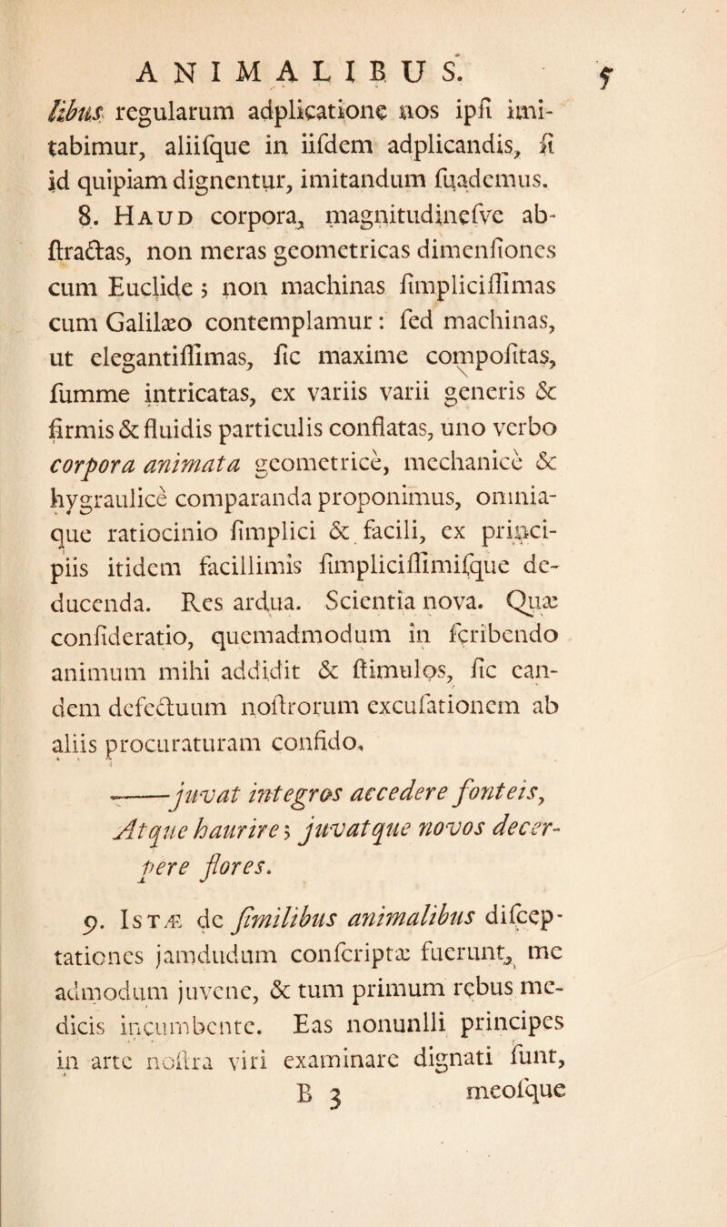 z' fc 9 /ife. regularum adplicatione nos ipfi imi¬ tabimur, aliifque in iifdem adplicandis, li id quipiam dignentur, imitandum fuademus. 8. Haud corpora, magnitudinefve ab* ftra&as, non meras geometricas dimenfiones cum Euclide > non machinas fimplicifllmas cum Galilaeo contemplamur: fed machinas, ut elegantillimas, fic maxime compoiitas, fumme intricatas, ex variis varii generis & firmis & fluidis particulis conflatas, uno verbo corpora animata geometrice, mechanice Sc hygraulice comparanda proponimus, omnia- que ratiocinio fimplici & facili, ex princi¬ piis itidem facillimis fimpliciflimifque de¬ ducenda. Res ardua. Scientia nova. Quae confideratio, quemadmodum in feribendo animum mihi addidit & ftimulos, fic ean¬ dem defectuum noflrorum excufationem ab aliis procuraturam confido, --juvat integras accedere fonteis, Atque haurires juvat que novos decer¬ pere flores. p. Ist/e dc Jimilibus animalibus dilcep- tationes jamdudum confcriptae fuerunt, me admodum juvene, & tum primum rebus me¬ dicis incumbente. Eas nonunlli principes in arte noftra viri examinare dignati funt, B 3 meo l que