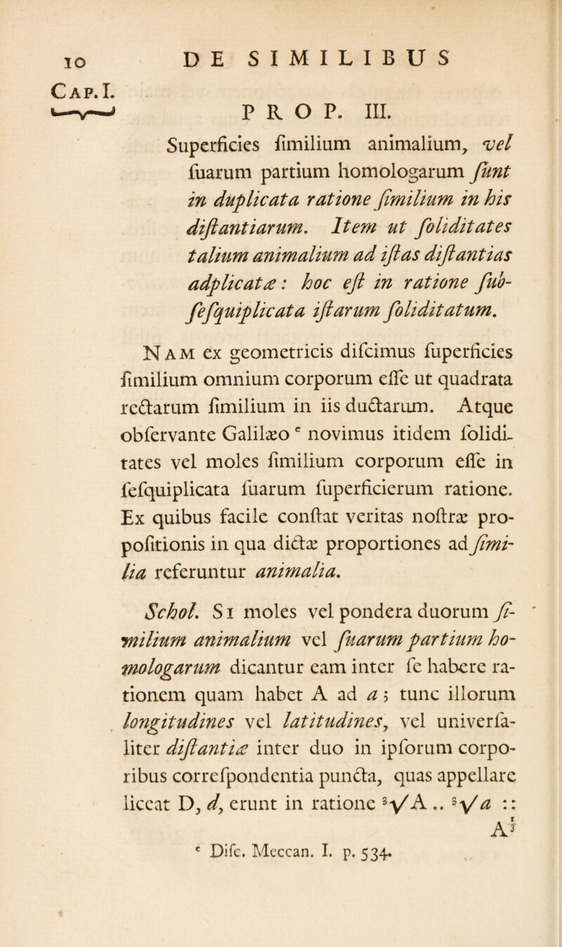 PROP. III. Superficies fimilium animalium, vel fuarum partium homologarum fiunt in duplicata ratione fimilium in his diftantiarum. Item ut fioliditates talium animalium ad ifias difiantias adplicat£: hoc efi in ratione fiub- fefiquiplicata iftarum fioliditatum. Nam ex geometricis difcimus fuperficies fimilium omnium corporum efle ut quadrata redarum fimilium in iis dudarum. Atque obfervante Galilaeoe novimus itidem folidi. tates vel moles fimilium corporum efie in fefquiplicata fuarum fuperficierum ratione. Ex quibus facile confiat veritas noftrae pro- pofitionis in qua didx proportiones ad fimi- lia referuntur animalia. SchoL S i moles vel pondera duorum fi- ynilium animalium vel fuarum partium ho¬ mologarum dicantur eam inter fe habere ra¬ tionem quam habet A ad a; tunc iliorum longitudines vel latitudines, vel univerfa- liter diftantix inter duo in ipforum corpo¬ ribus correfpondentia punda, quas appellare liceat D, d\ erunt in ratione 3VA .. 3\/^ :: A*