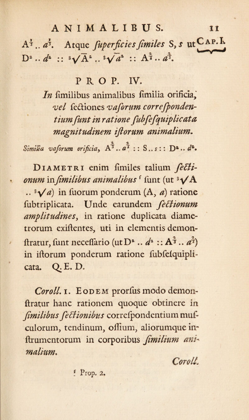 AAtque fuperficiesjimiles S,s ut D 2..dA :: VA4 .. :: A i..at PROP. IV. In fimilibus animalibus fimilia orificia, vel fe&iones vaforum correfponden- tium funt in ratione fubfefquiplicata magnitudinem ijlorum animalium. i a Similia v a forum orificia, A7.. a* :: S .. s :: Da • • d%* Diametri enim fimiles talium feEti- onum infimilibus animalibus{ funt (ut VA .. *y/a) *n fuorum ponderum (A, a) ratione fub triplicat a. Unde ear undem fe£lionum amplitudines, in ratione duplicata diame¬ trorum exiftentes, uti in elementis demon- ftratur, funt necefiario (utD1.. d2 :: A^ .. a?) in iftorum ponderum ratione fubfelquipli» cata. Q. E. D» Coroll. i. Eodem prorfus modo demon- ftratur hanc rationem quoque obtinere in fimilibus feItionibus correlpondentium muf- culorum, tendinum, ollium, aliorumque im ftrumentorum in corporibus fimilium ani¬ malium. Coroll