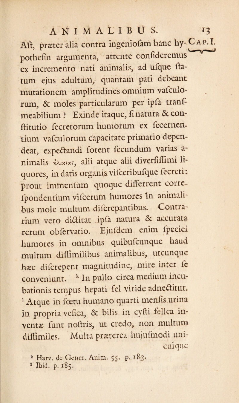 Aft, praeter alia contra ingeniofam hanc hy- pothefin argumenta, attente confideremus ex incremento nati animalis, ad ufquc da¬ tum ejus adultum, quantam pati debeant mutationem amplitudines omnium vafculo- rum, & moles particularum per ipfa tranf meabilium i Exinde itaque, fi natura & con- ftitutio fecretorum humorum ex fecernen- tium vafculorum capacitate primario depen¬ deat, expeftandi forent fecundum varias a- nimalis fanm, alii atque alii diverfiffimi li¬ quores, indatis organis vifceribufque Iceret i; prout immenfum quoque differrent corrc- fpondentium vifcerum humores in animali¬ bus mole multum diferepantibus. Contra¬ rium vero didLitat .ipfa natura & accurata rerum obfervatio. Ejufdem enim fpeciei humores in omnibus quibufeunque haud multum diflimilibus animalibus, utcunque haec diferepent magnitudine, mire inter fc conveniunt. k In pullo circa medium incu¬ bationis tempus hepati fel viride adne£titur. 1 Atque in foetu humano quarti menfis urina in propria vefica, & bilis in cyfti fellea in¬ ventae funt noftris, ut credo, non multum diffimiles. Multa praeterea hujuftnodi uni¬ cuique k Harv. de Gener, Anim. 55* P* 1 ibid. p.