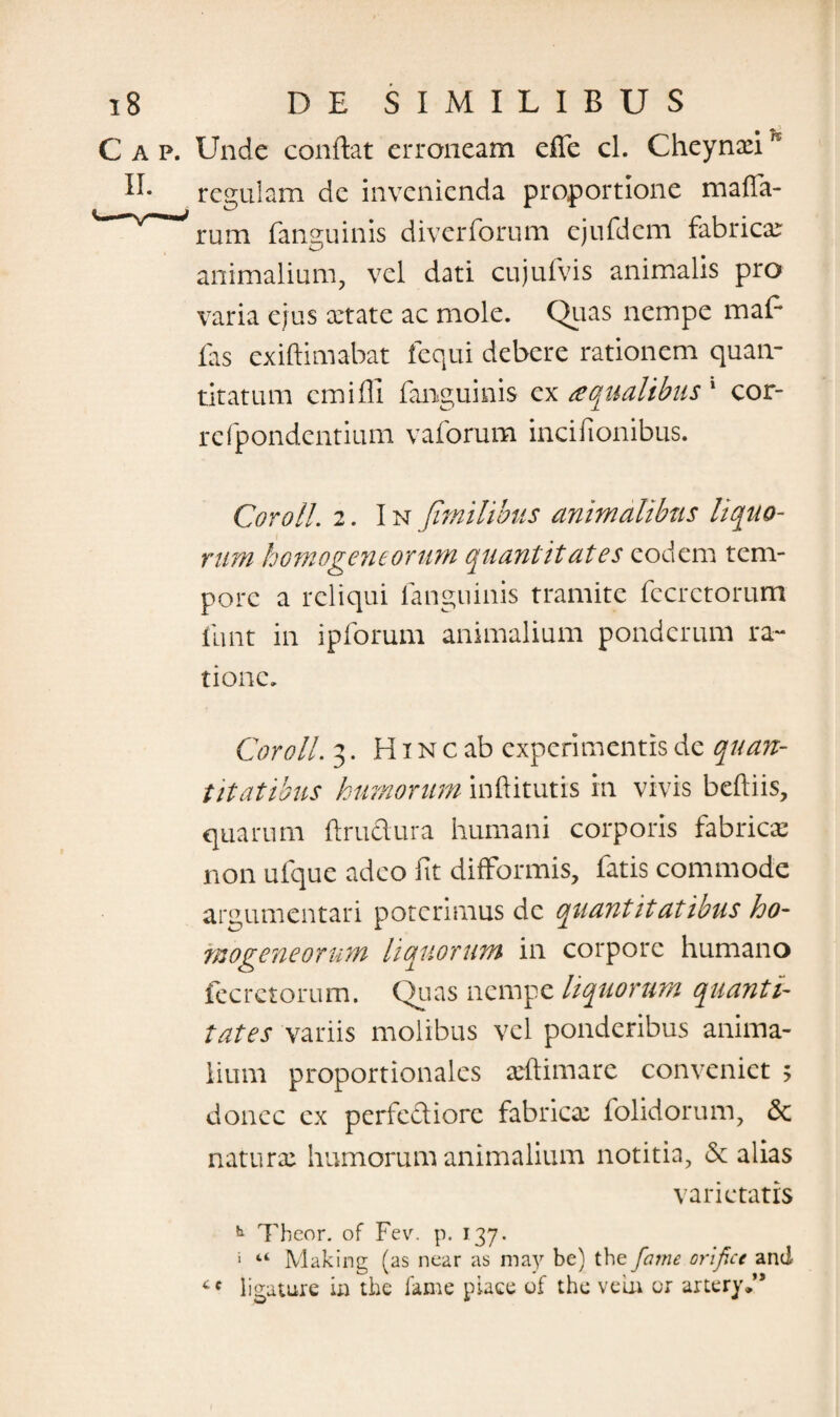 C a p. Unde conflat erroneam effe cl. Cheynxih regulam de invenienda proportione maffa- rum fanguinis diverforum ejufdem fabrica: animalium, vel dati cujufvis animalis pro varia ejus xtate ac mole. Quas nempe mafl fas exiftimabat fequi debere rationem quan¬ titatum emiffi fanguinis ex a qualibus 1 cor- refpondcntium vaforum incifionibus. Cor oli. 2. In Jimilibus animalibus liquo¬ rum homogeneorum quantitates eodem tem¬ pore a reliqui fanguinis tramite fccrctorum funt in ipforum animalium ponderum ra¬ tione. Cor oli. 3. H i n c ab experimentis de quan¬ titatibus humorum inftitutis in vivis beftiis, quarum flrudura humani corporis fabrica: non ufque adeo fit difFormis, fatis commode argumentari poterimus de quantitatibus ho- fnogeneorum liquorum in corpore humano fecretorum. Quas nempe liquorum quanti¬ tates variis molibus vel ponderibus anima¬ lium proportionales xftimare conveniet 5 donec ex perfediore fabrica: folidorum, & natura: humorum animalium notitia, & alias varietatis h Theor. of Fev. p. 137. j “ Making (as near as may be) the fame ori fice and ce ligature in the lame piaee of the veui or artery,”