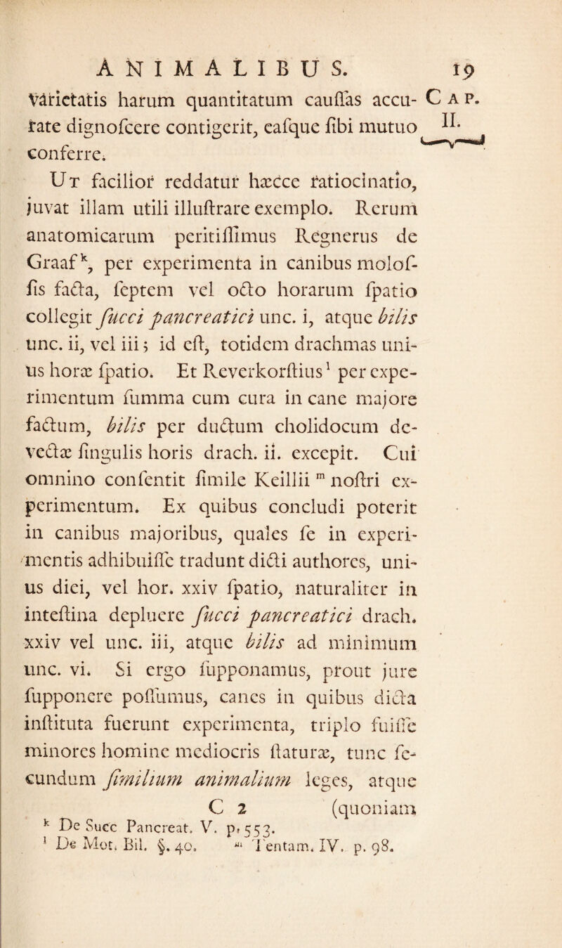 Varietatis harum quantitatum cauflas accu- Cap. rate dignofcere contigerit, eafque fibi mutuo conferre. Ut facilior reddatur harcce ratiocinatio, • * juvat illam utili illuftrare exemplo. Rerum anatomicarum peritifllmus Regnerus de Graaf k, per experimenta in canibus molof- fis fada, feptem vel odio horarum fpatio collegit fucci pancreatici unc. i, atque bilis unc. ii, vel iii 5 id eft, totidem drachmas uni¬ us hora: fpatio. Et Reverkorftius1 per expe¬ rimentum fumma cum cura in cane majore fadum, bilis per dudum cholidocum dc- vedac lingulis horis drach. ii. excepit. Cui omnino confentit fimile Keillii m noflri ex¬ perimentum. Ex quibus concludi poterit in canibus majoribus, quales fe in experi¬ mentis adhibuifle tradunt didi authores, uni¬ us diei, vel hor* xxiv fpatio, naturaliter in inteftina depluere fucci pancreatici drach* xxiv vel unc. iii, atque bilis ad minimum unc. vi* Si ergo fupponamus, prout jure fupponere poffumus, canes in quibus dida inftituta fuerunt experimenta, triplo fuifie minores homine mediocris flatura:, tunc fe¬ cundum fimilium animalium leges, atque C 2 (quoniam k De Succ Pancreat, V. pt 553. ! De Moti Bil. §. 40, Tentam* IV, p. 98.