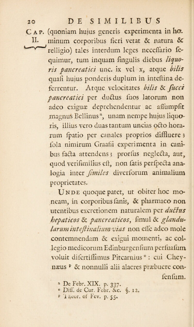 Cap. (quoniam hujus generis experimenta inho. II* minum corporibus fieri vetat & natura & ~'*Nrrelligio) tales interdum leges neceffario fe~ quimur, tum inquam lingulis diebus liquo¬ ris pancreatici unc. ix vel x, atque bilis quali hujus ponderis duplum in Inteftina de¬ ferrentur. Atque velocitates bilis & Jucci pancreatici per dudus fuos latorum non adeo exiguae deprehendentur ac afiumplit magnus Bellinus, unam nempe hujus liquo¬ ris, illius vero duas tantum uncias odo hora¬ rum fpatio per canales proprios diffluere 5 fola nimirum Graafii experimenta in cani¬ bus fada attendens 5 prorfus negleda, aut, quod verifimilius eft, non fatis perfpeda ana¬ logia inter Jimiles diverforum animalium proprietates. Unde quoque patet, ut obiter hoc mo¬ neam, in corporibus fanis, & pharmaco non utentibus cxcretionem naturalem per duftus hepaticos & pancreaticos, fimul 8c glandu¬ larum inteflinalium vias non effe adeo mole contemnendam & exigui momenti, ac col¬ legio medicorum Edinburgenfium perfuafum voluit difertiffimus Pitcarnius0: cui Chey- nxus p & nonnulli alii alacres praebuere con- fenfum. n De Febr. XIX. p. 337. 0 Diff. de Cur. Febr. &c. C 12. p 'X iieur. of Fev. p. 55.