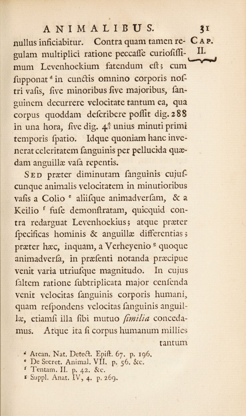 nullus infitiabitur. Contra quam tamen re¬ gulam multiplici ratione peccaffe curiofifU- mum Levenhoekium fatendum eft> cum fupponatd in eundis omnino corporis nof- tri vafis, five minoribus five majoribus, fan- guinem decurrere velocitate tantum ea, qua corpus quoddam deferibere poffit dig. 288 in una hora, five dig. 41 unius minuti primi temporis fpatio. Idque quoniam hanc inve¬ nerat celeritatem fanguinis per pellucida qux~ dam anguilla: vafa repentis. Sed prxter diminutam fanguinis cujuf cunque animalis velocitatem in minutioribus vafis a Colio e aliifque animadverfam, & a Keilio f fufe demonftratam, quicquid con¬ tra redarguat Levenhoekius 5 atque praeter fpecificas hominis & anguilla: differentias > prxter hxc, inquam, a Verheyenio s quoque animadverfa, in prxfenti notanda praecipue venit varia utriufque magnitudo. In cujus faltem ratione fubtriplicata major cenfenda venit velocitas fanguinis corporis humani, quam refpondens velocitas fanguinis anguil¬ la:, etiamfi illa fibi mutuo /milia conceda¬ mus. Atque ita fi corpus humanum millies tantum d Arcan. Nat. Dete6I. Epift. 67. p. 196, * De Secret. Animal. VII. p. 56. f Tentam. II. p. 42. &c.