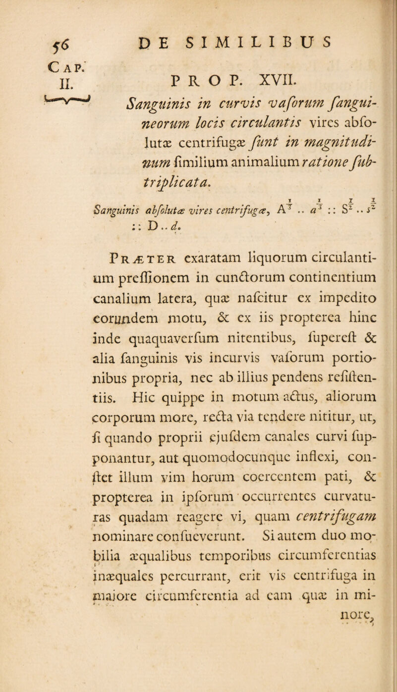 5<$ C AP. IX. PRO P. XVII. Sanguinis in curvis vaforum fangui- neorum locis circulantis vires abfo- lutae centrifuga funt in magnitudi¬ num fimilium animalium ratione fub- trflicata. i I T I_ Sanguinis abfolut<z vires centrifuga, AT .. a3 :: S2..JZ ;: D.. d. Praeter exaratam liquorum circulanti¬ um prefllonem in eundorum continentium canalium latera, quae nafeitur ex impedito eorundem motu, & ex iis propterca hinc inde quaquaverfum nitentibus, fupereft & alia fanguinis vis incurvis vaforum portio¬ nibus propria, nec ab illius pendens refiften- tiis. Hic quippe in motum adus, aliorum «corporum more, reda via tendere nititur, ut, ft quando proprii ejufdem canales curvi fup- ponantur, aut quomqdocunque inflexi, con¬ flet illum vim horum coercentem pati, <Sc propterea in ipforum * occurrentes curvatu¬ ras quadam reagere vi, quam centrifugam nominare confueverunt. Si autem duo mo¬ bilia aqualibus temporibus circumferentias inaequales percurrant, erit vis centrifuga in maiore circumferentia ad eam quae in mi¬ nore.