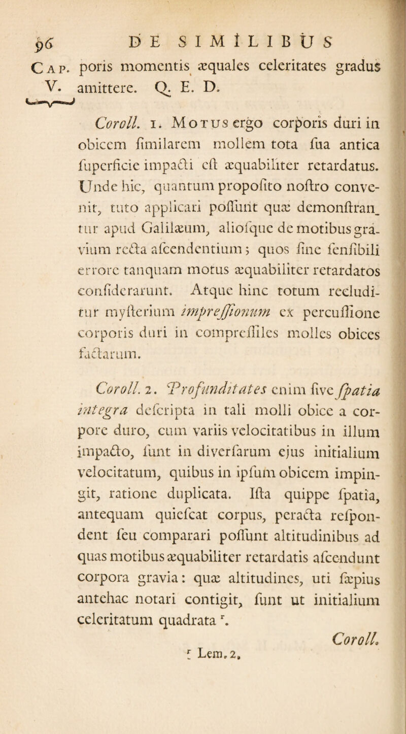 poris momentis aquales celeritates gradus amittere. Q. E. D, Cor oli. i. Motus ergo corporis duri in obicem fimi larem mollem tota fua antica fuperficie iimpadi cll aequabiliter retardatus. Unde hic, quantum propofito noftro conve¬ nit, tuto applicari poliunt quae demonftran_ tur apud Galilaeum, aliofque de motibus gra¬ vium reda afeendentium 5 quos fine fenfibili errore tanquam motus aequabiliter retardatos confiderarunt. Atque hinc totum recludi¬ tur myfterium imprejjionum ex percullione corporis duri in cotnprelliles molles obices fadarum. Coroll. 2. Profunditates enim live [patia integra deferipta in tali molli obice a cor¬ pore duro, cum variis velocitatibus in illum impado, fiunt in diverfarum ejus initialium velocitatum, quibus in ipfium obicem impin¬ git, ratione duplicata. Ifta quippe fipatia, antequam quieficat corpus, perada relpon- dent feu comparari poliunt altitudinibus ad quas motibus aequabiliter retardatis aficendunt corpora gravia: quae altitudines, uti fiepius antehac notari contigit, fiunt ut initialium celeritatum quadrata r. f Lem,2. Coroll\