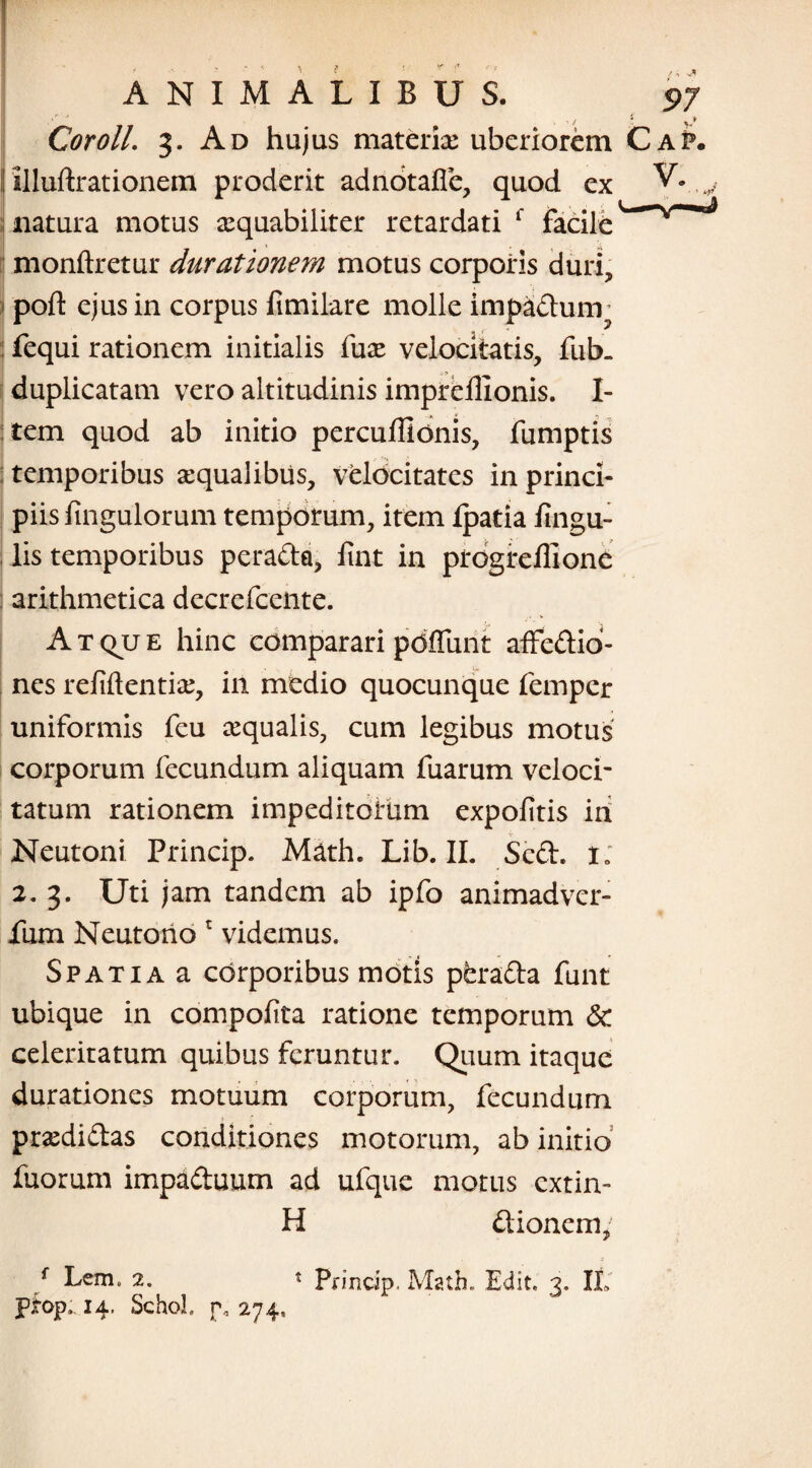 /  '• v* Coroll. 3. Ad hujus materia: uberiorem Cap. Uluftrationem proderit adnotafie, quod ex V. v natura motus aequabiliter retardati r facile ^v^ monftretur durationem motus corporis duri, pofl: ejus in corpus fimilare molle impadunr fequi rationem initialis fux velocitatis, fub. duplicatam vero altitudinis impreffionis. I- tem quod ab initio perculiionis, fumptis : temporibus aequalibus, velocitates in princi¬ piis fingulorum temporum, item Ipatia fingu- lis temporibus perada, fiat in progreffione arithmetica decrefcente. Atque hinc comparari pdffunt affedio- nes refiftentia:, in medio quocunque femper uniformis feu aequalis, cum legibus motus corporum fecundum aliquam fuarum veloci¬ tatum rationem impeditorum expolitis ih Neutoni Princip. Math. Lib. II. Sed. i: 2. 3. Uti jam tandem ab ipfo animadver- fum Neutorio r videmus. Spatia a corporibus motis perada funt ubique in compofita ratione temporum & celeritatum quibus feruntur. Quum itaque durationes motuum corporum, fecundum praedidas conditiones motorum, ab initio fuorum impaduum ad ufque motus extin- H dionem, f Lem. 2. * Princip. Math. Edic 3. IL pfop. 14. SchoL j\ 274,