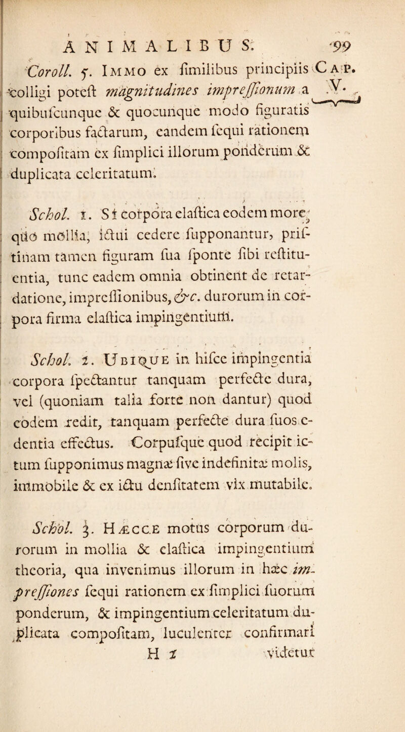 Coroll. ‘j. Immo ex fimilibus principiis L a p. -colligi poteft magnitudines imfrejjionum a .¥• , j quibufcunquc & quocunque modo figuratis corporibus factarum, eandem fcqui rationem : compofitam ex fimplici illorum ponderum & duplicata celeritatum» * j , . • • Y •» ' • • y Schol. i. St corpora elaftica eodem more* qilO mollia; Idui cedere fupponantur, prif- : tiliam tamen figuram fua fponte fibi reftitu- entia, tunc eadem omnia obtinent de retar¬ datione, imprcillonibus, &c. durorum in cor- ; pora firma elaftica impingentium. Schol. t. Ubique in hifce impingentia i -corpora (pedantur tanquam perfede dura, vel (quoniam talia forte non dantur) quod eodem xedit, tanquam perfede dura fuos c- dentia effedus. Corpufquc quod recipit ic¬ tum iupponimus magna; live indefinita; molis, immobile & ex idu denfitatem vix mutabile. Schol. 3. H/ECC.E motus corporum du¬ rorum in mollia & elaftica impingentium1 theoria, qua invenimus illorum in haic im- preffiones fcqui rationem ex fimplici fuorum ponderum, & impingentium celeritatum du¬ plicata compofitarn, luculenter confirmari H t videtur